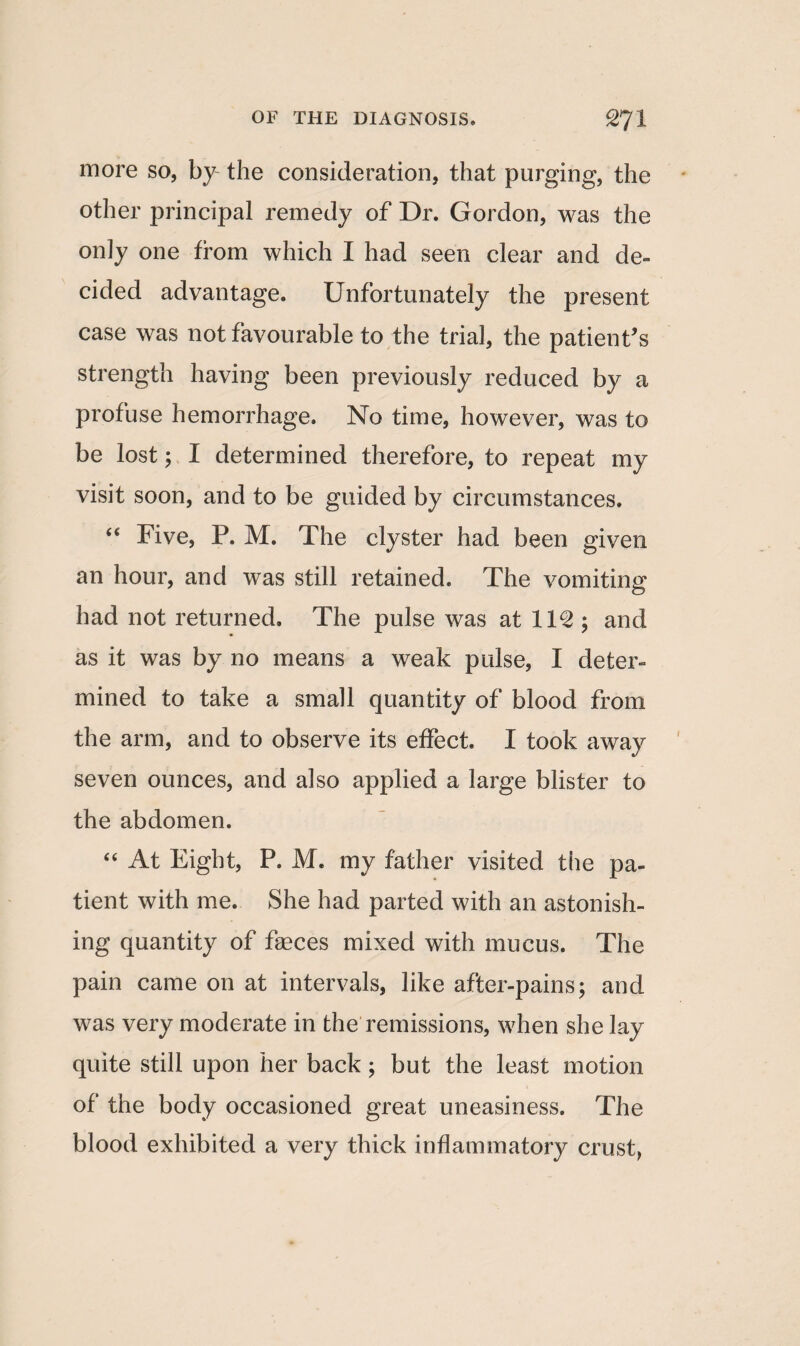 more so, by the consideration, that purging, the other principal remedy of Dr. Gordon, was the only one from which I had seen clear and de¬ cided advantage. Unfortunately the present case was not favourable to the trial, the patient's strength having been previously reduced by a profuse hemorrhage. No time, however, was to be lost; I determined therefore, to repeat my visit soon, and to be guided by circumstances. “ Five, P. M. The clyster had been given an hour, and was still retained. The vomiting had not returned. The pulse was at 11^ ; and as it was by no means a weak pulse, I deter¬ mined to take a small quantity of blood from the arm, and to observe its effect. I took away seven ounces, and also applied a large blister to the abdomen. “ At Eight, P. M. my father visited the pa¬ tient with me. She had parted with an astonish¬ ing quantity of fasces mixed with mucus. The pain came on at intervals, like after-pains; and was very moderate in the remissions, when she lay quite still upon her back ; but the least motion of the body occasioned great uneasiness. The blood exhibited a very thick inflammatory crust,