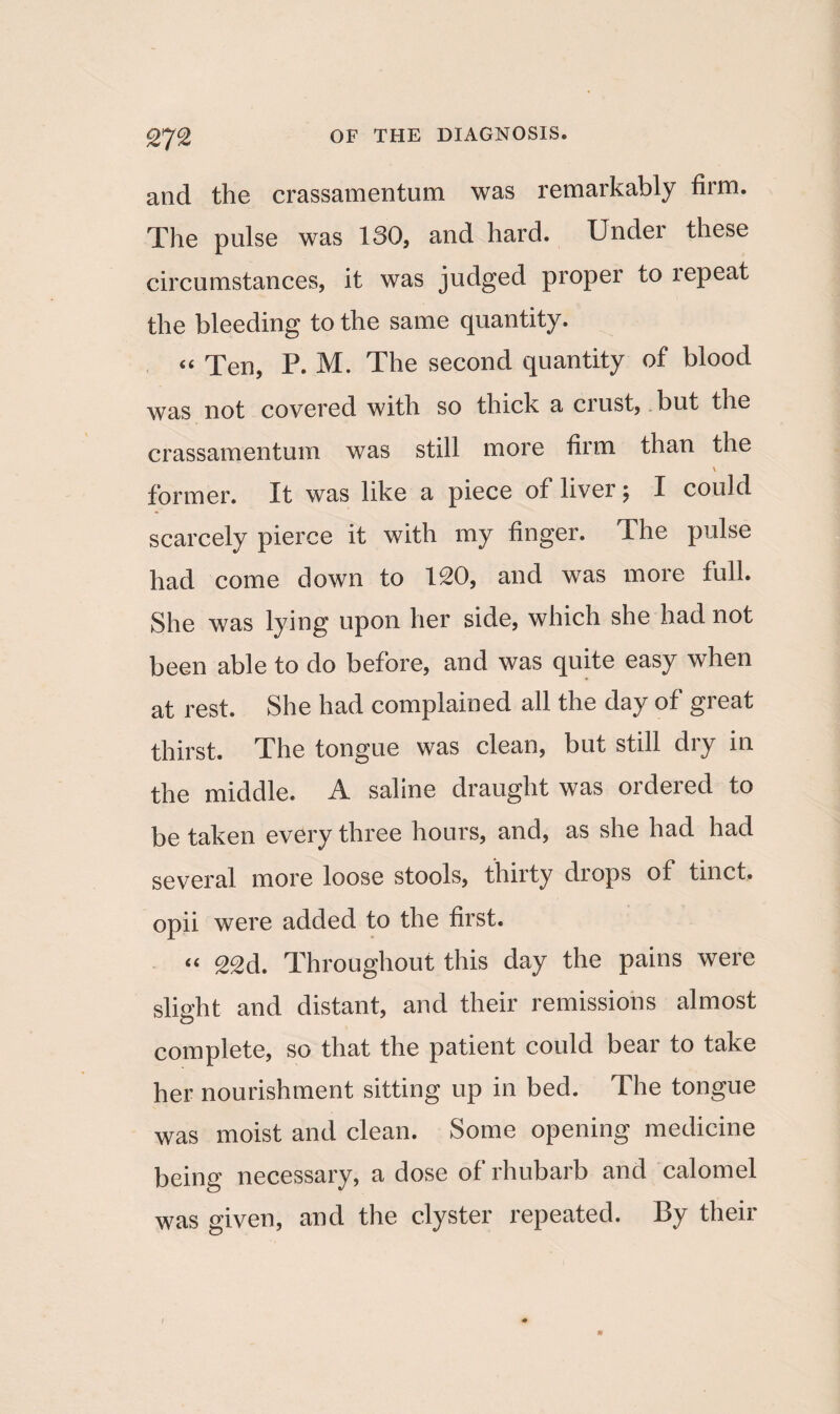 Tt% and the crassamentum was remarkably firm. The pulse was 130, and hard. Under these circumstances, it was judged proper to lepeat the bleeding to the same quantity. “ Ten, P. M. The second quantity of blood was not covered with so thick a crust, but the crassamentum was still more firm than the V former. It was like a piece of liver; I could scarcely pierce it with my finger. The pulse had come down to 120, and was more full. She was lying upon her side, which she had not been able to do before, and was quite easy when at rest. She had complained all the day of great thirst. The tongue was clean, but still dry in the middle. A saline draught was ordered to be taken every three hours, and, as she had had several more loose stools, thirty drops of tinct. opii were added to the first. “ 22d. Throughout this day the pains were slight and distant, and their remissions almost complete, so that the patient could bear to take her nourishment sitting up in bed. The tongue was moist and clean. Some opening medicine being necessary, a dose of rhubarb and calomel was given, and the clyster repeated. By their