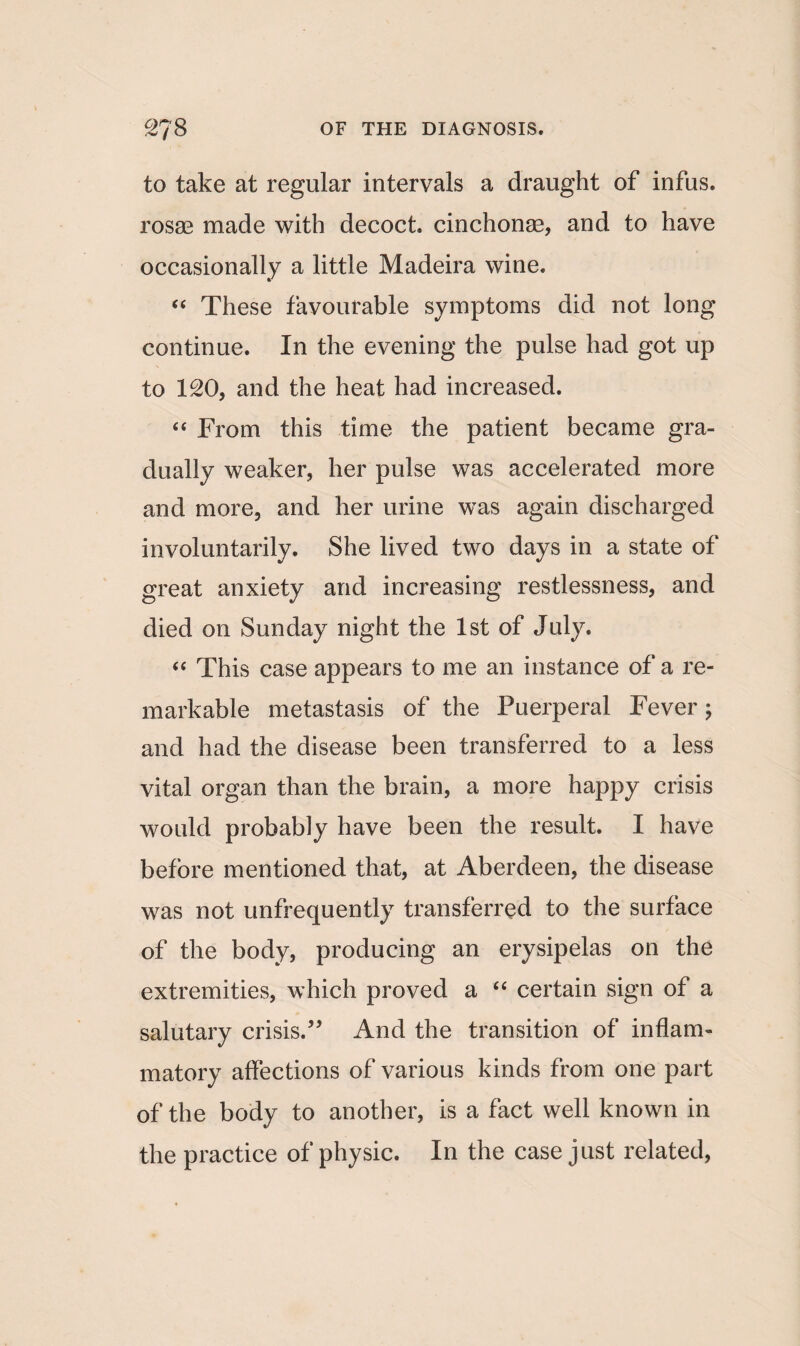 to take at regular intervals a draught of infus. rosae made with decoct, cinchonae, and to have occasionally a little Madeira wine. “ These favourable symptoms did not long continue. In the evening the pulse had got up to 120, and the heat had increased. “ From this time the patient became gra¬ dually weaker, her pulse was accelerated more and more, and her urine was again discharged involuntarily. She lived two days in a state of great anxiety and increasing restlessness, and died on Sunday night the 1st of July. “ This case appears to me an instance of a re¬ markable metastasis of the Puerperal Fever; and had the disease been transferred to a less vital organ than the brain, a more happy crisis would probably have been the result. I have before mentioned that, at Aberdeen, the disease was not unfrequently transferred to the surface of the body, producing an erysipelas on the extremities, which proved a “ certain sign of a salutary crisis.” And the transition of inflam¬ matory affections of various kinds from one part of the body to another, is a fact well known in the practice of physic. In the case just related,