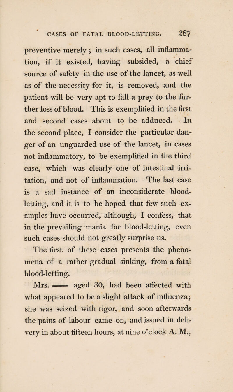 preventive merely ; in such cases, all inflamma¬ tion, if it existed, having subsided, a chief source of safety in the use of the lancet, as well as of the necessity for it, is removed, and the patient will be very apt to fall a prey to the fur¬ ther loss of blood. This is exemplified in the first and second cases about to be adduced. In the second place, I consider the particular dan¬ ger of an unguarded use of the lancet, in cases not inflammatory, to be exemplified in the third case, which was clearly one of intestinal irri¬ tation, and not of inflammation. The last case is a sad instance of an inconsiderate blood¬ letting, and it is to be hoped that few such ex¬ amples have occurred, although, I confess, that in the prevailing mania for blood-letting, even such cases should not greatly surprise us. The first of these cases presents the pheno¬ mena of a rather gradual sinking, from a fatal blood-letting. Mrs.- aged 80, had been affected with what appeared to be a slight attack of influenza; she was seized with rigor, and soon afterwards the pains of labour came on, and issued in deli¬ very in about fifteen hours, at nine o’clock A. M.,