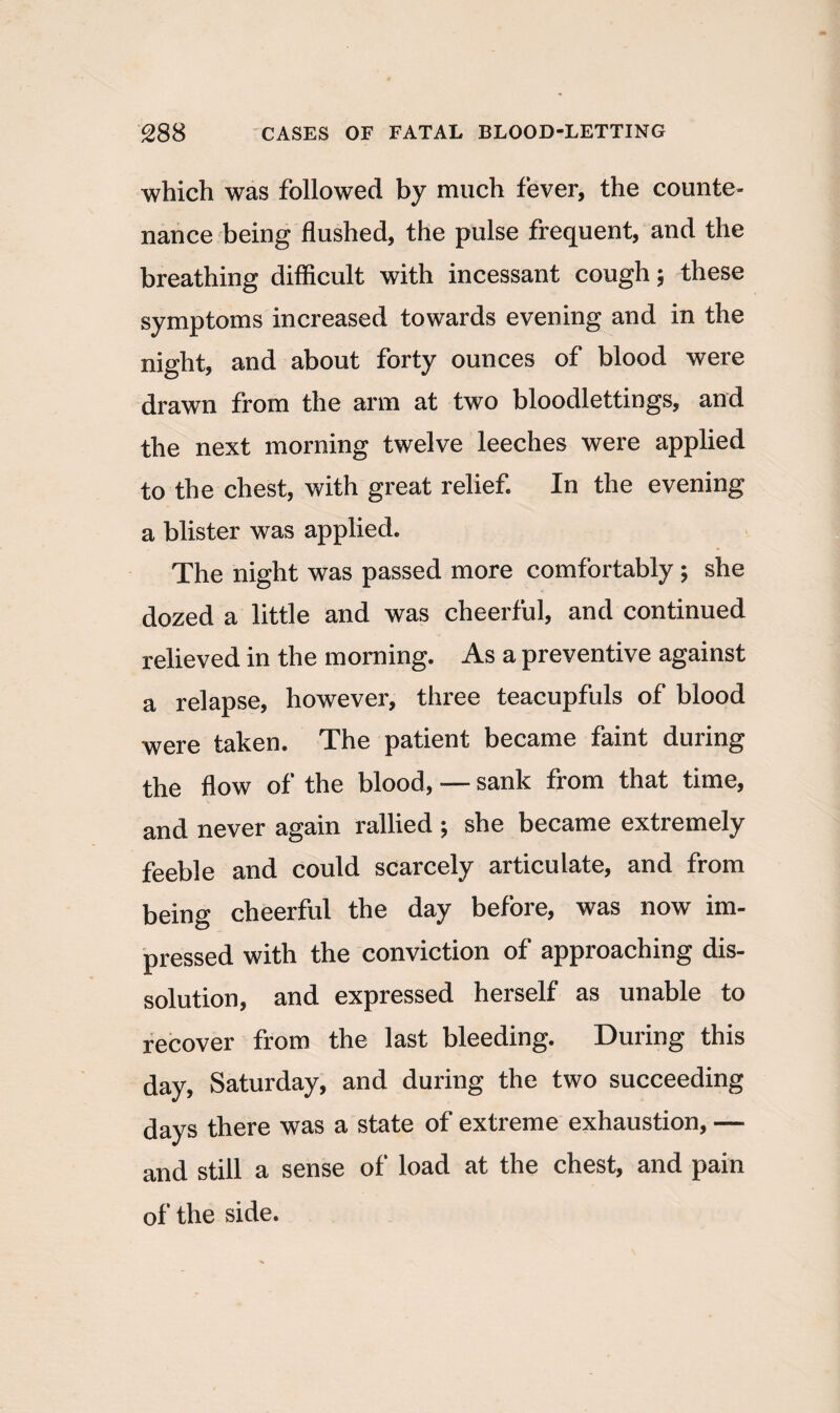 which was followed by much fever, the counte¬ nance being flushed, the pulse frequent, and the breathing difficult with incessant cough; these symptoms increased towards evening and in the night, and about forty ounces of blood were drawn from the arm at two bloodlettings, and the next morning twelve leeches were applied to the chest, with great relief In the evening a blister was applied. The night was passed more comfortably ; she dozed a little and was cheerful, and continued relieved in the morning. As a preventive against a relapse, however, three teacupfuls of blood were taken. The patient became faint during the flow of the blood, — sank from that time, and never again rallied ; she became extremely feeble and could scarcely articulate, and from being cheerful the day before, was now im¬ pressed with the conviction of approaching dis¬ solution, and expressed herself as unable to recover from the last bleeding. During this day, Saturday, and during the two succeeding days there was a state of extreme exhaustion, — and still a sense of load at the chest, and pain of the side.