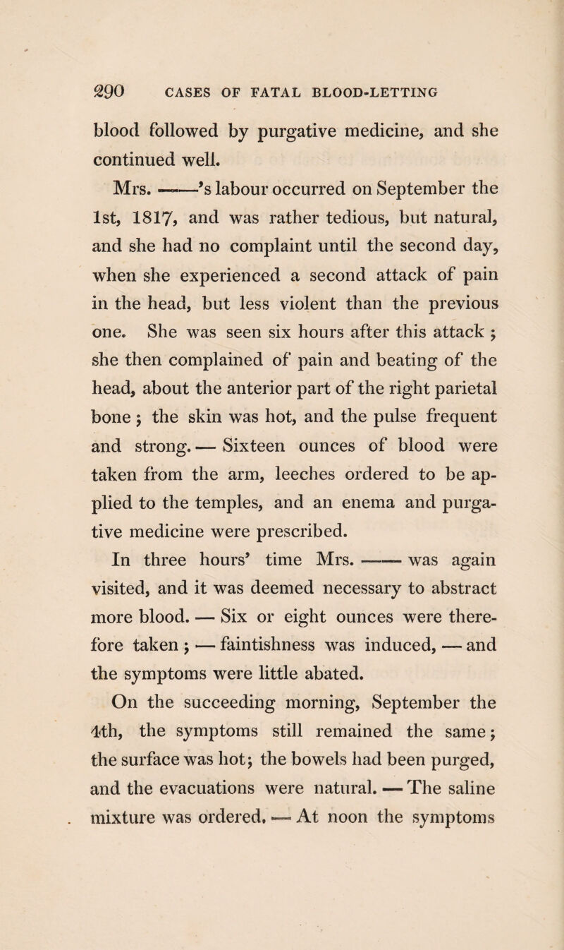 blood followed by purgative medicine, and she continued well. Mrs. ——’s labour occurred on September the 1st, 1817? and was rather tedious, but natural, and she had no complaint until the second day, when she experienced a second attack of pain in the head, but less violent than the previous one. She was seen six hours after this attack ; she then complained of pain and beating of the head, about the anterior part of the right parietal bone ; the skin was hot, and the pulse frequent and strong. — Sixteen ounces of blood were taken from the arm, leeches ordered to be ap¬ plied to the temples, and an enema and purga¬ tive medicine were prescribed. In three hours’ time Mrs.-- was again visited, and it was deemed necessary to abstract more blood. — Six or eight ounces were there¬ fore taken ; — faintishness was induced, — and the symptoms were little abated. On the succeeding morning, September the 4th, the symptoms still remained the same; the surface was hot; the bowels had been purged, and the evacuations were natural. — The saline mixture was ordered. — At noon the symptoms