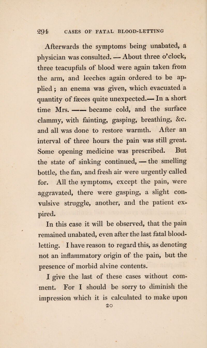 Afterwards the symptoms being unabated, a physician was consulted. — About three o’clock, three teacupfuls of blood were again taken from the arm, and leeches again ordered to be ap¬ plied ; an enema was given, which evacuated a quantity of feces quite unexpected.— In a short time Mrs. ■- ■■■■ became cold, and the surface clammy, with fainting, gasping, breathing, &c. and all was done to restore warmth. After an interval of three hours the pain was still great. Some opening medicine was prescribed. But the state of sinking continued, — the smelling bottle, the fan, and fresh air were urgently called for. All the symptoms, except the pain, were aggravated, there were gasping, a slight con¬ vulsive struggle, another, and the patient ex¬ pired. In this case it will be observed, that the pain remained unabated, even after the last fatal blood¬ letting. I have reason to regard this, as denoting not an inflammatory origin of the pain, but the presence of morbid alvine contents. I give the last of these cases without com¬ ment. For I should be sorry to diminish the impression which it is calculated to make upon 20