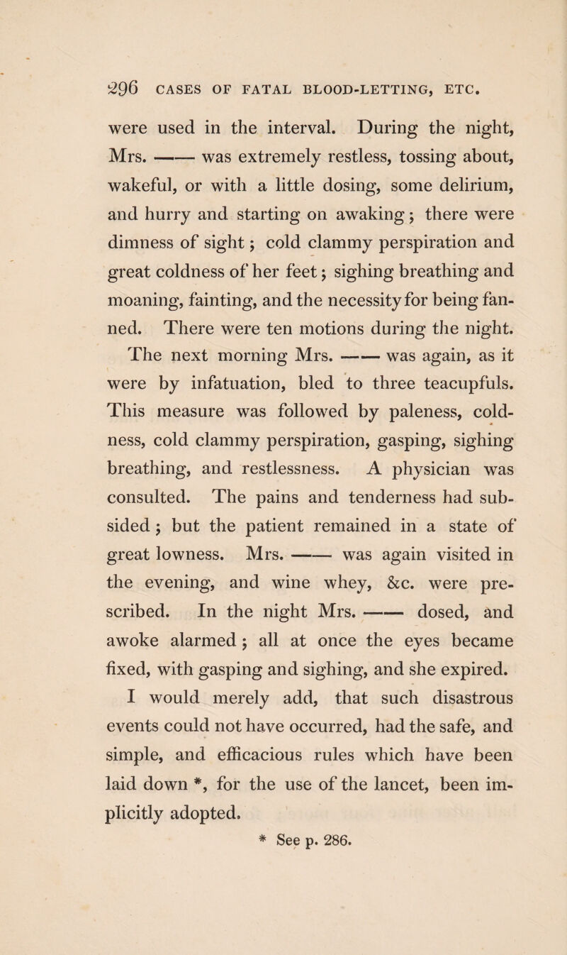 were used in the interval. During the night, Mrs.-- was extremely restless, tossing about, wakeful, or with a little dosing, some delirium, and hurry and starting on awaking; there were dimness of sight; cold clammy perspiration and great coldness of her feet; sighing breathing and moaning, fainting, and the necessity for being fan¬ ned. There were ten motions during the night. The next morning Mrs. ■—— was again, as it were by infatuation, bled to three teacupfuls. This measure was followed by paleness, cold- ness, cold clammy perspiration, gasping, sighing breathing, and restlessness. A physician was consulted. The pains and tenderness had sub¬ sided \ but the patient remained in a state of great lowness. Mrs.-was again visited in the evening, and wine whey, &c. were pre¬ scribed. In the night Mrs. --dosed, and awoke alarmed ; all at once the eyes became fixed, with gasping and sighing, and she expired. I would merely add, that such disastrous events could not have occurred, had the safe, and simple, and efficacious rules which have been laid down *, for the use of the lancet, been im¬ plicitly adopted. * See p. 286.