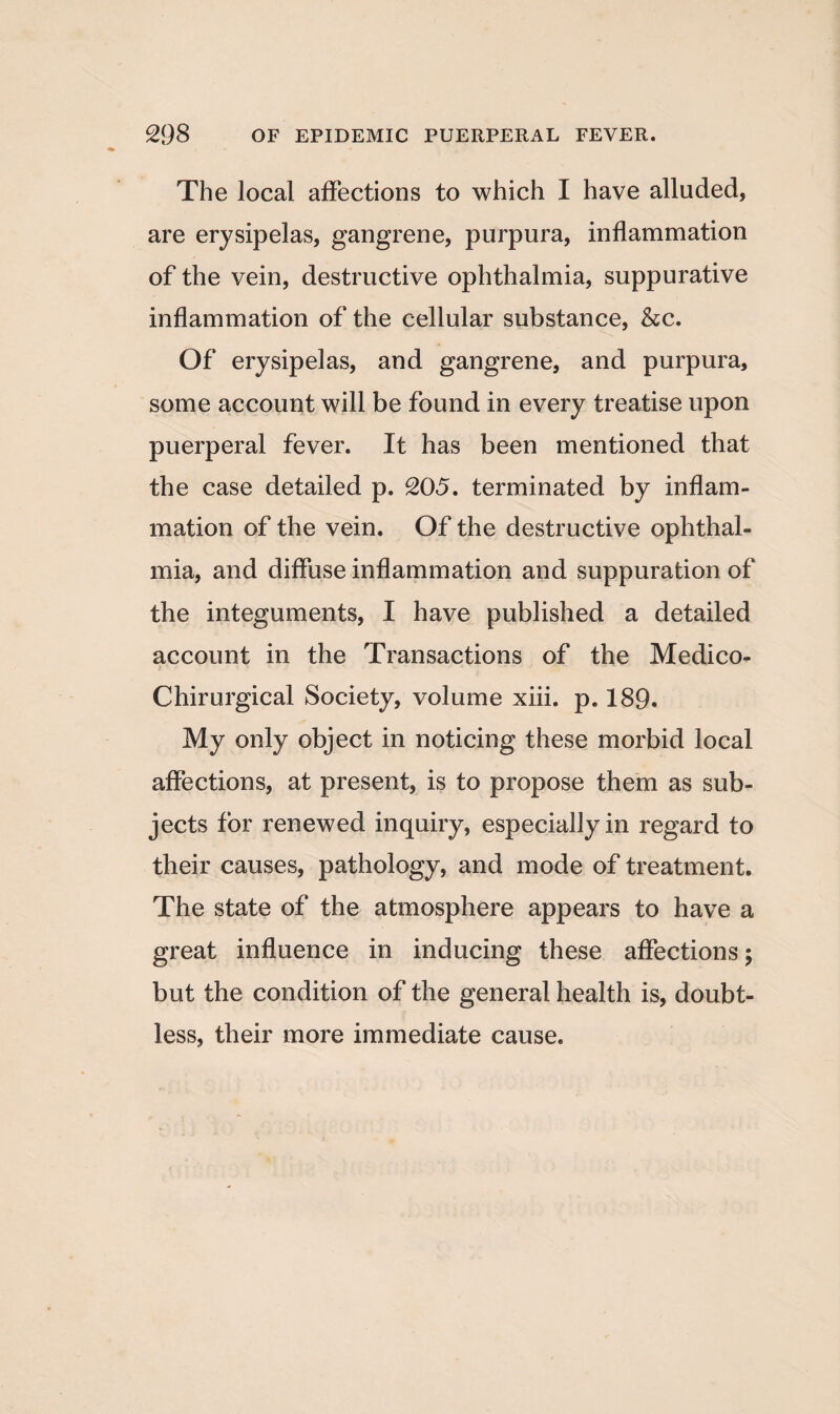 The local affections to which I have alluded, are erysipelas, gangrene, purpura, inflammation of the vein, destructive ophthalmia, suppurative inflammation of the cellular substance, &c. Of erysipelas, and gangrene, and purpura, some account will be found in every treatise upon puerperal fever. It has been mentioned that the case detailed p. 205. terminated by inflam¬ mation of the vein. Of the destructive ophthal¬ mia, and diffuse inflammation and suppuration of the integuments, I have published a detailed account in the Transactions of the Medico- Chirurgical Society, volume xiii. p. 189. My only object in noticing these morbid local affections, at present, is to propose them as sub¬ jects for renewed inquiry, especially in regard to their causes, pathology, and mode of treatment. The state of the atmosphere appears to have a great influence in inducing these affections; but the condition of the general health is, doubt¬ less, their more immediate cause.