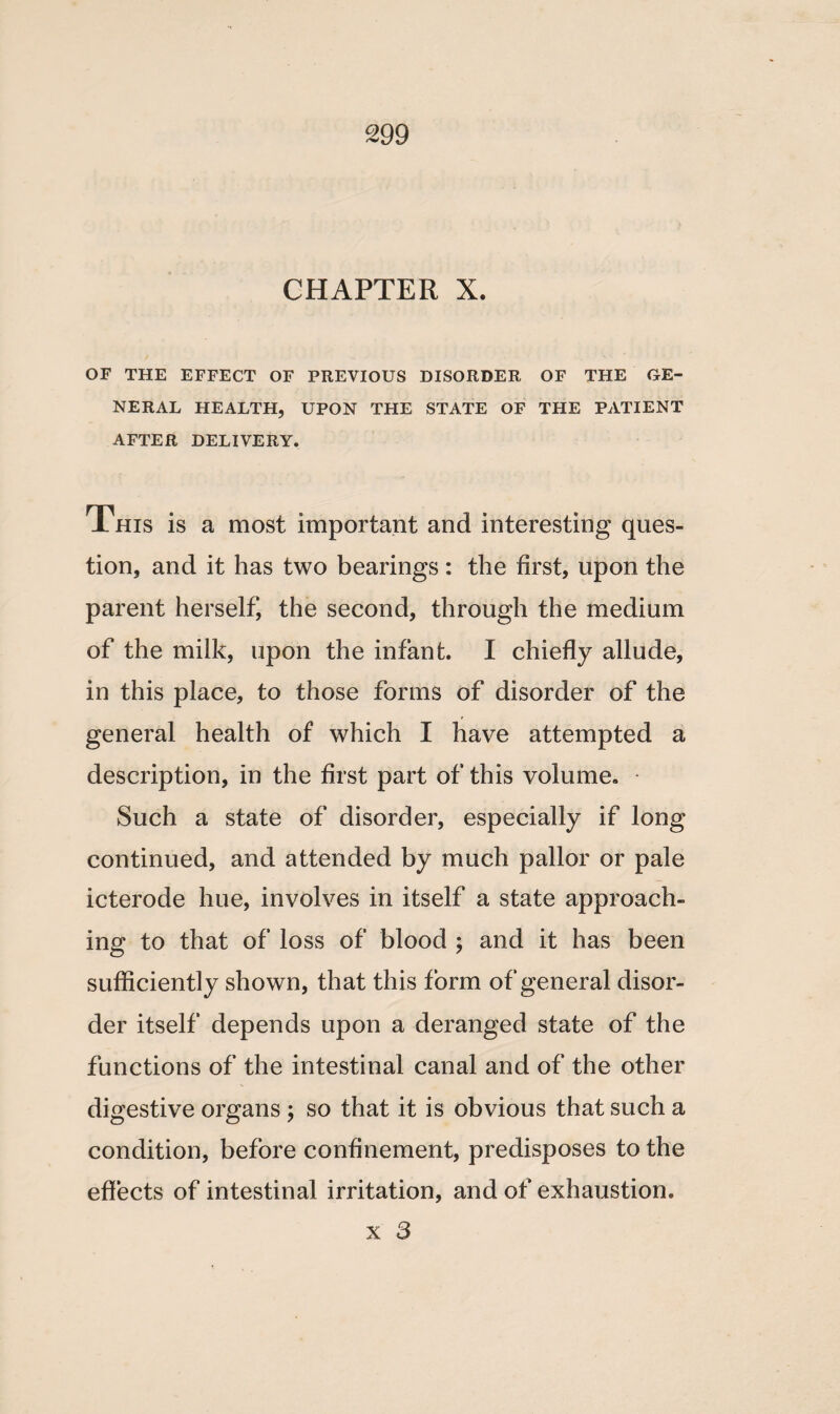 CHAPTER X. OF THE EFFECT OF PREVIOUS DISORDER OF THE GE¬ NERAL HEALTH, UPON THE STATE OF THE PATIENT AFTER DELIVERY. This is a most important and interesting ques¬ tion, and it has two bearings : the first, upon the parent herself, the second, through the medium of the milk, upon the infant. I chiefly allude, in this place, to those forms of disorder of the general health of which I have attempted a description, in the first part of this volume. Such a state of disorder, especially if long continued, and attended by much pallor or pale icterode hue, involves in itself a state approach¬ ing to that of loss of blood ; and it has been sufficiently shown, that this form of general disor¬ der itself depends upon a deranged state of the functions of the intestinal canal and of the other digestive organs ; so that it is obvious that such a condition, before confinement, predisposes to the effects of intestinal irritation, and of exhaustion.