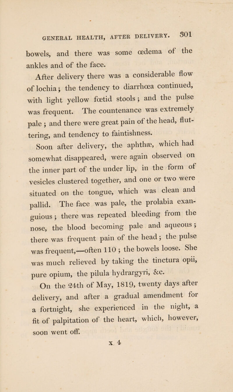 bowels, and there was some oedema of the ankles and of the face. After delivery there was a considerable flow of lochia; the tendency to diarrhoea continued, with light yellow foetid stools ; and the pulse was frequent. The countenance was extremely pale ; and there were great pain of the head, flut¬ tering, and tendency to faintishness. Soon after delivery, the aphthae, which had somewhat disappeared, were again observed on the inner part of the under lip, in the foim of vesicles clustered together, and one or two were situated on the tongue, which was clean and pallid. The face was pale, the prolabia exan- guious ; there was repeated bleeding from the nose, the blood becoming pale and aqueous ; there was frequent pain of the head; the pulse was frequent,—often 110 j the bowels loose. She was much relieved by taking the tinctura opii, pure opium, the pilula hydrargyri, &e. On the 24th of May, 1819, twenty days after delivery, and after a gradual amendment foi a fortnight, she experienced in the night, a fit of palpitation of the heart, which, however, soon went off.