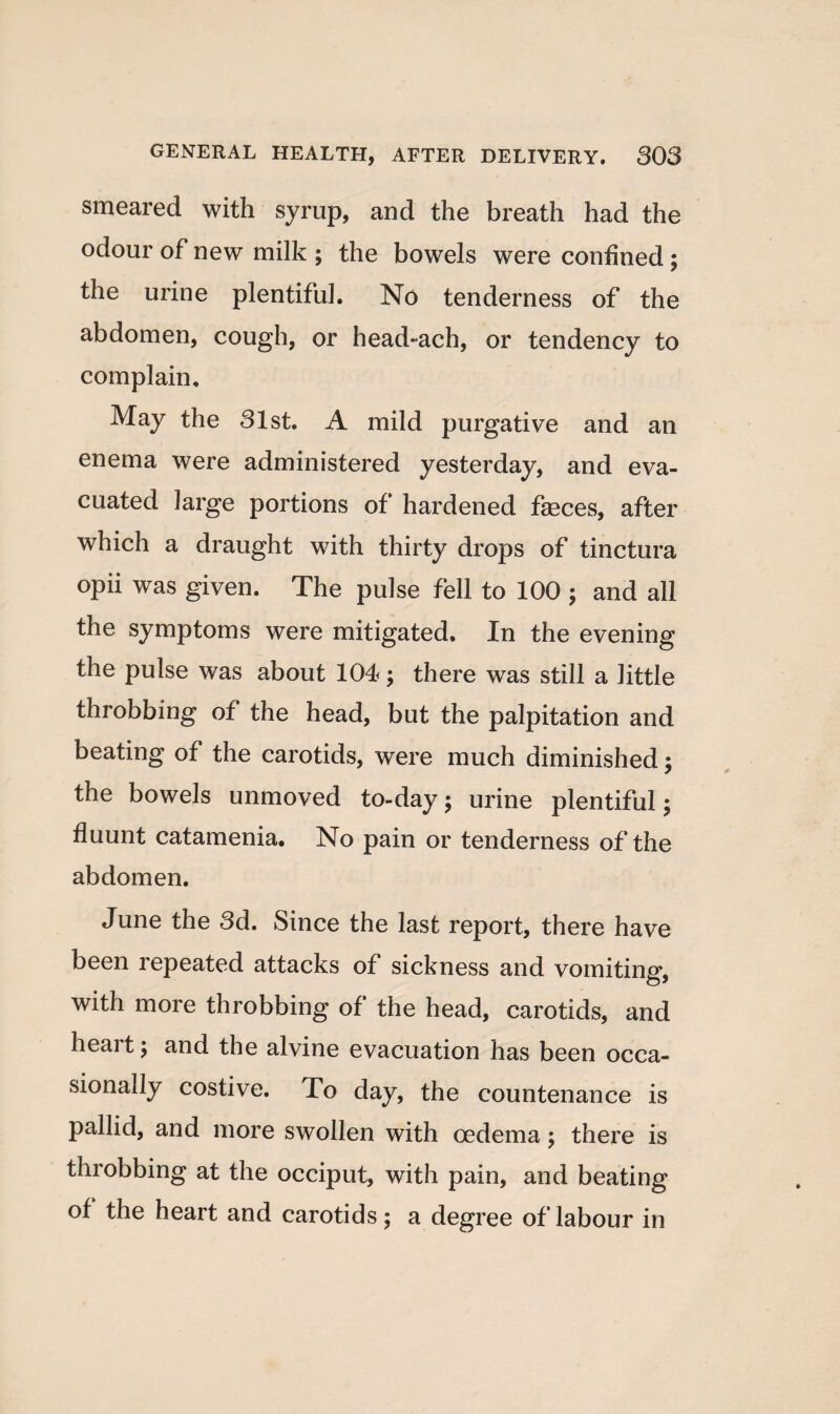 smeared with syrup, and the breath had the odour of new milk ; the bowels were confined; the urine plentiful. No tenderness of the abdomen, cough, or head-ach, or tendency to complain. May the 31st. A mild purgative and an enema were administered yesterday, and eva¬ cuated large portions of hardened faeces, after which a draught with thirty drops of tinctura opii was given. The pulse fell to 100 ; and all the symptoms were mitigated. In the evening the pulse was about 104; there was still a little throbbing of the head, but the palpitation and beating of the carotids, were much diminished; the bowels unmoved to-day; urine plentiful; fluunt catamenia. No pain or tenderness of the abdomen. June the 3d. Since the last report, there have been repeated attacks of sickness and vomiting*, with more throbbing of the head, carotids, and heart; and the alvine evacuation has been occa¬ sionally costive. To day, the countenance is pallid, and more swollen with oedema ; there is throbbing at the occiput, with pain, and beating of the heart and carotids; a degree of labour in