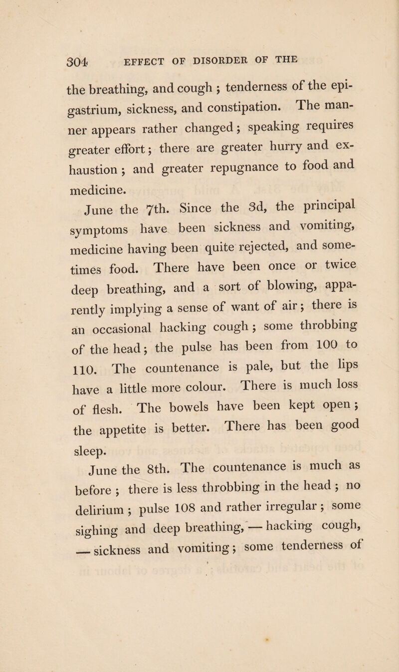 the breathing, and cough ; tenderness of the epi¬ gastrium, sickness, and constipation. The man¬ ner appears rather changed; speaking requires greater effort; there are greater hurry and ex¬ haustion ; and greater repugnance to food and medicine. June the 7th. Since the 3d, the principal symptoms have been sickness and vomiting, medicine having been quite rejected, and some¬ times food. There have been once or twice deep breathing, and a sort of blowing, appa- rentlv implying a sense of want of air; theie is an occasional hacking cough ; some throbbing of the head; the pulse has been from 100 to 110. The countenance is pale, but the lips have a little more colour. There is much loss of flesh. The bowels have been kept open ; the appetite is better. There has been good sleep. June the 8tli. The countenance is much as before ; there is less throbbing in the head ; no delirium ; pulse 108 and rather irregular; some sighing and deep breathing, — hacking cough, _sickness and vomiting; some tenderness of