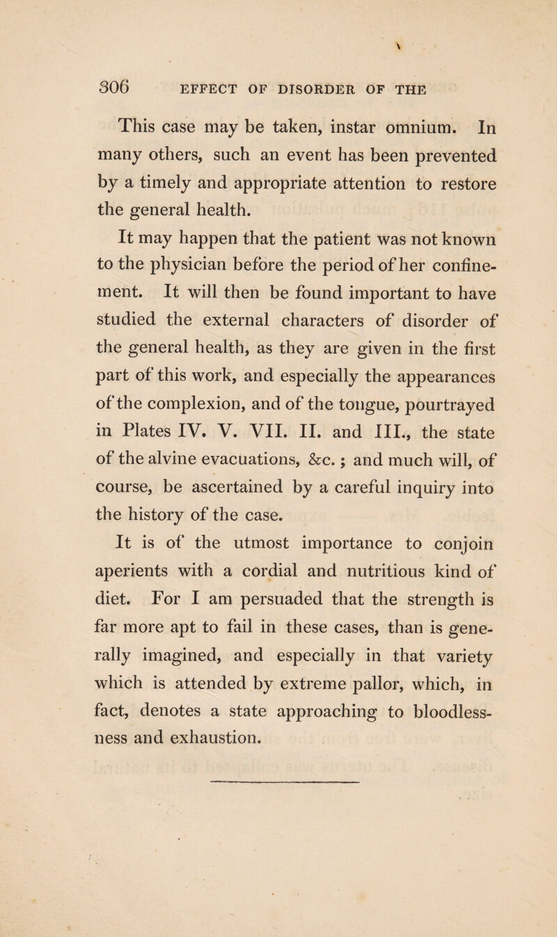 This case may be taken, instar omnium. In many others, such an event has been prevented by a timely and appropriate attention to restore the general health. It may happen that the patient was not known to the physician before the period of her confine¬ ment. It will then be found important to have studied the external characters of disorder of the general health, as they are given in the first part of this work, and especially the appearances of the complexion, and of the tongue, pourtrayed in Plates IV. V. VII. II. and III., the state of the alvine evacuations, &c>; and much will, of course, be ascertained by a careful inquiry into the history of the case. It is of the utmost importance to conjoin aperients with a cordial and nutritious kind of diet. For I am persuaded that the strength is far more apt to fail in these cases, than is gene¬ rally imagined, and especially in that variety which is attended by extreme pallor, which, in fact, denotes a state approaching to bloodless¬ ness and exhaustion.