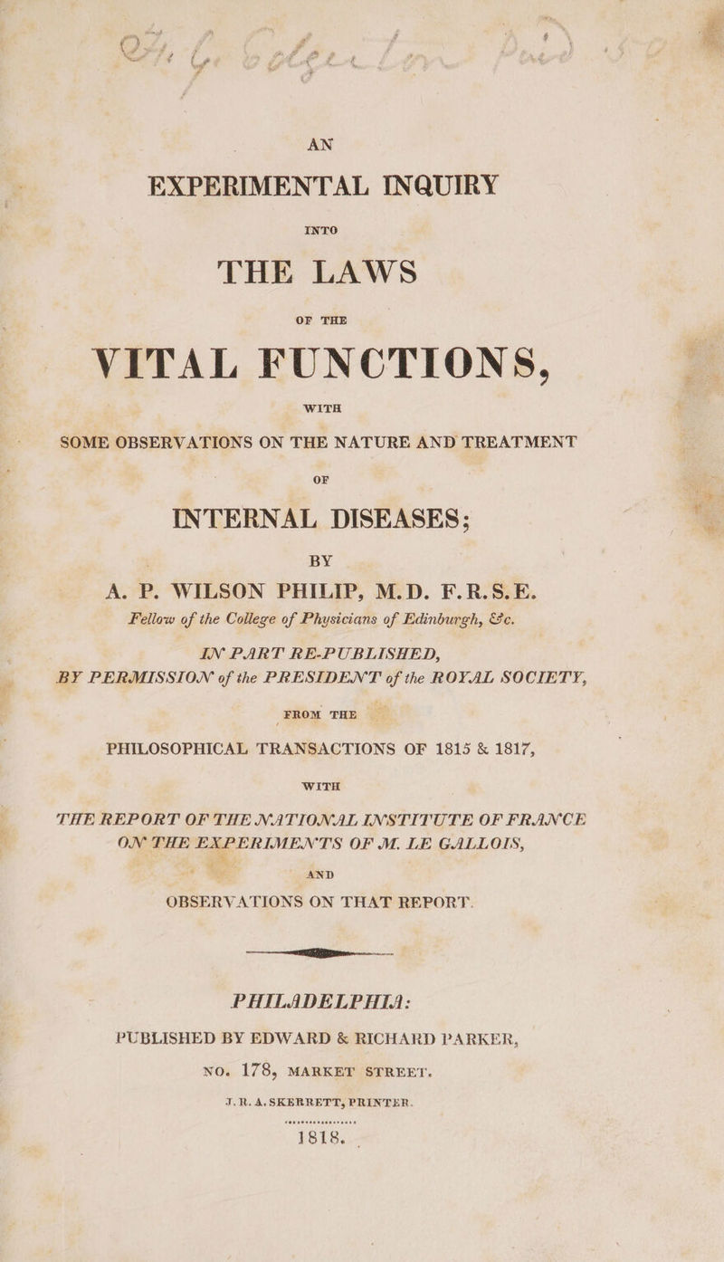 AN EXPERIMENTAL INQUIRY THE LAWS OF THE VITAL FUNCTIONS, WITH SOME OBSERVATIONS ON THE NATURE AND TREATMENT OF INTERNAL DISEASES; BY A. P. WILSON PHILIP, M.D. F.R.S.E. Fellow of the College of Physicians of Edinburgh, &amp;c. . IN PART RE-PUBLISHED, BY PERMISSION of thee PRESIDENT of the ROYAL SOCIETY, _FROM THE PHILOSOPHICAL TRANSACTIONS OF 1815 &amp; 1817, WITH THE REPORT OF THE NATIONAL INSTITUTE OF FRANCE ON THE EXPERIMENTS OF M. LE GALLOIS, st AND OBSERVATIONS ON THAT REPORT. —_—— PHILADELPHIA: PUBLISHED BY EDWARD &amp; RICHARD PARKER, no. 178, MARKET STREET. J.R. A, SKERRETT, PRINTER. POR So eecosaBET Sane om