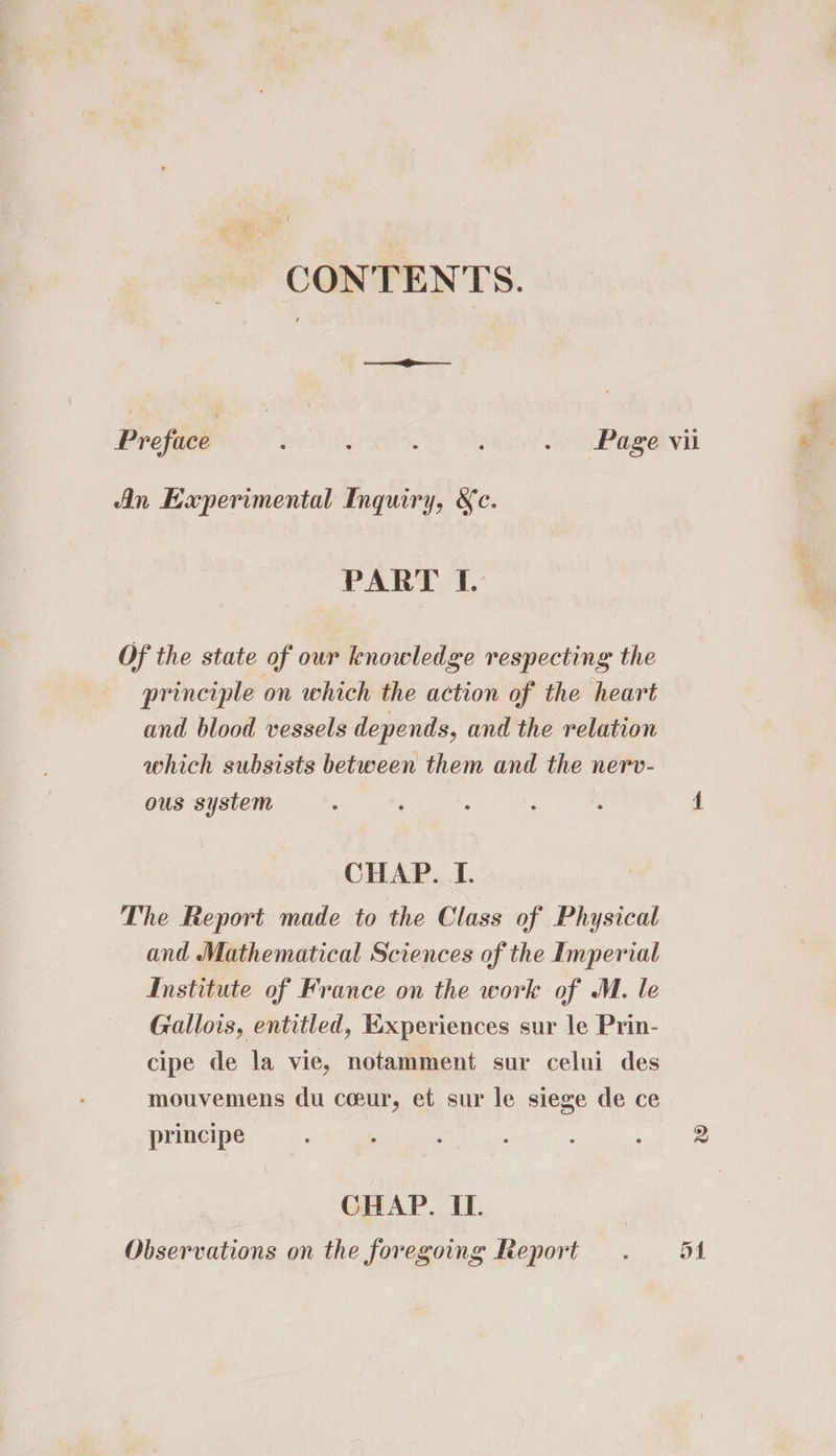 CONTENTS. Se Preface : : : . Page vii An Eaperimental Inquiry, &amp;c. PART I. Of the state of our knowledge respecting the principle on which the action of the heart and blood vessels depends, and the relation which subsists between them and the nerv- ous system ; i ; i  4 CHAP.._T. The Report made to the Class of Physical and Mathematical Sciences of the Imperial Institute of France on the work of M. le Gallois, entitled, Experiences sur le Prin- cipe de la vie, notamment sur celui des mouvemens du ceur, et sur le siege de ce principe ‘ Ny See CHAP. IL. Observations on the foregoing Report . 5A