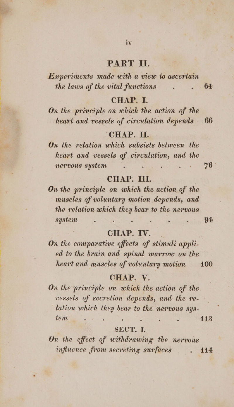 eS PART IL. Kxperiments made with a view to ascertain the laws of the vital functions : . 64 CHAP. I. On the principle on which the action of the heart and vessels of circulation depends 66 “CHAP. IL. On the relation which subsists between the heart and vessels of circulation, and the nervous system ; m - CHAP. III. On the principle on which the action of the muscles of voluntary motion depends, and the relation which they bear to the nervous } system : . : : # 3 94: CHAP. IV. | On the comparative effects of stimuli appli- ed to the brain and spinal marrow on the heart and muscles of voluntary motion 100 CHAP. V. On the principle on which the action of the vessels of secretion depends, and the re- lation which they bear to the nervous sys- tem Bete WSS : : : : 113 SECT. I. On the effect of withdrawing the nervous influence from secreting surfaces . 414