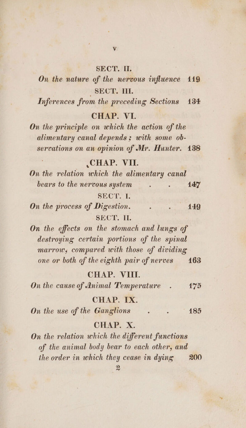 Vv SECT. II. On the nature of the nervous influence 1419 SECT. TL Inferences from the preceding Sections 134 CHAP. VI. On the principle on which the action of the alimentary canal depends ; with some ob- servations on an opinion of Mr. Hunter. 138 CHAP. VII. On the relation which the alimentary canal bears to the nervous system : : 147 SECT. I. On the process of Digestion. No es: 1) ee SECT. I. On the effects on the stomach and lungs of destroying certain portions of the spinal marrow, compared with those of dividing one or both of the eighth pair of nerves 163 CHAP. VIIT. On the cause of Animal Temperature. 1'75 CHAP. IX. On the use of the Ganglions ‘ : 185 CHAP. X. On the relation which the different functions of the animal body bear to each other, and the order in which they cease in dying 200