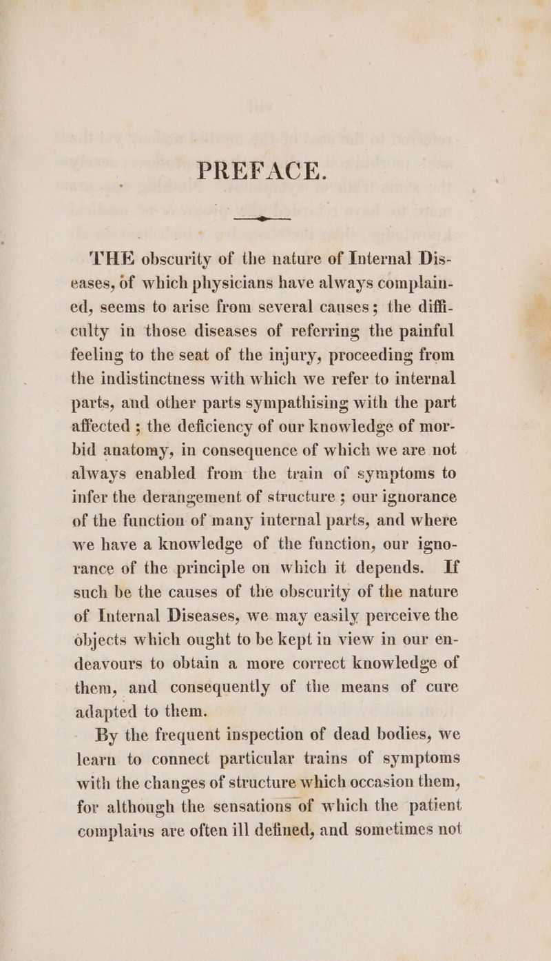 PREFACE. —_—— THE obscurity of the nature of Internal Dis- eases, of which physicians have always complain- ed, seems to arise from several causes; the diffi- culty in those diseases of referring the painful feeling to the seat of the injury, proceeding from the indistinctness with which we refer to internal parts, and other parts sympathising with the part affected ; the deficiency of our knowledge of mor- bid anatomy, in consequence of which we are not always enabled from the train of symptoms to infer the derangement of structure 5 our ignorance of the function of many internal parts, and where we have a knowledge of the function, our igno- rance of the principle on which it depends. If such be the causes of the obscurity of the nature of Internal Diseases, we may easily perceive the objects which ought to be kept in view in our en- deavours to obtain a more correct knowledge of them, and consequently of the means of cure adapted to them. By the frequent inspection of dead bodies, we learn to connect particular trains of symptoms with the changes of structure which occasion them, for although the sensations of which the patient complains are often ill defined, and sometimes not