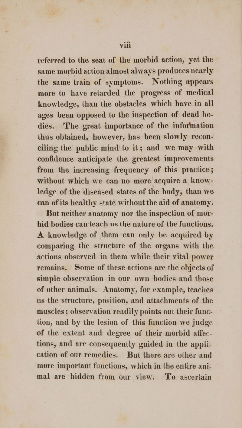 referred to the seat of the morbid action, yet the same morbid action almost always produces nearly the same train of symptoms. Nothing appears more to have retarded the progress of medical knowledge, than the obstacles which have in all ages been opposed to the inspection of dead bo- dies. The great importance of the information thus obtained, however, has been slowly recon- ciling the public mind to it; and we may with confidence anticipate the greatest improvements from the increasing frequency of this practice; without which we can no more acquire a know- ledge of the diseased states of the body, than we can of its healthy state without the aid of anatomy. But neither anatomy nor the inspection of mor- bid bodies can teach us the nature of the functions. A knowledge of them can only be acquired by comparing the structure of the organs with the actions observed in them while their vital power remains. Some of these actions are the objects of simple observation in our own bodies and those of other animals. Anatomy, for example, teaches us the structure, position, and attachments of the muscles; observation readily points out their func- tion, and by the lesion of this function we judge of the extent and degree of their morbid affec- tions, and are consequently guided in the appli- cation of our remedies. But there are other and more important functions, which in the entire ani- mal are hidden from our view. To ascertain