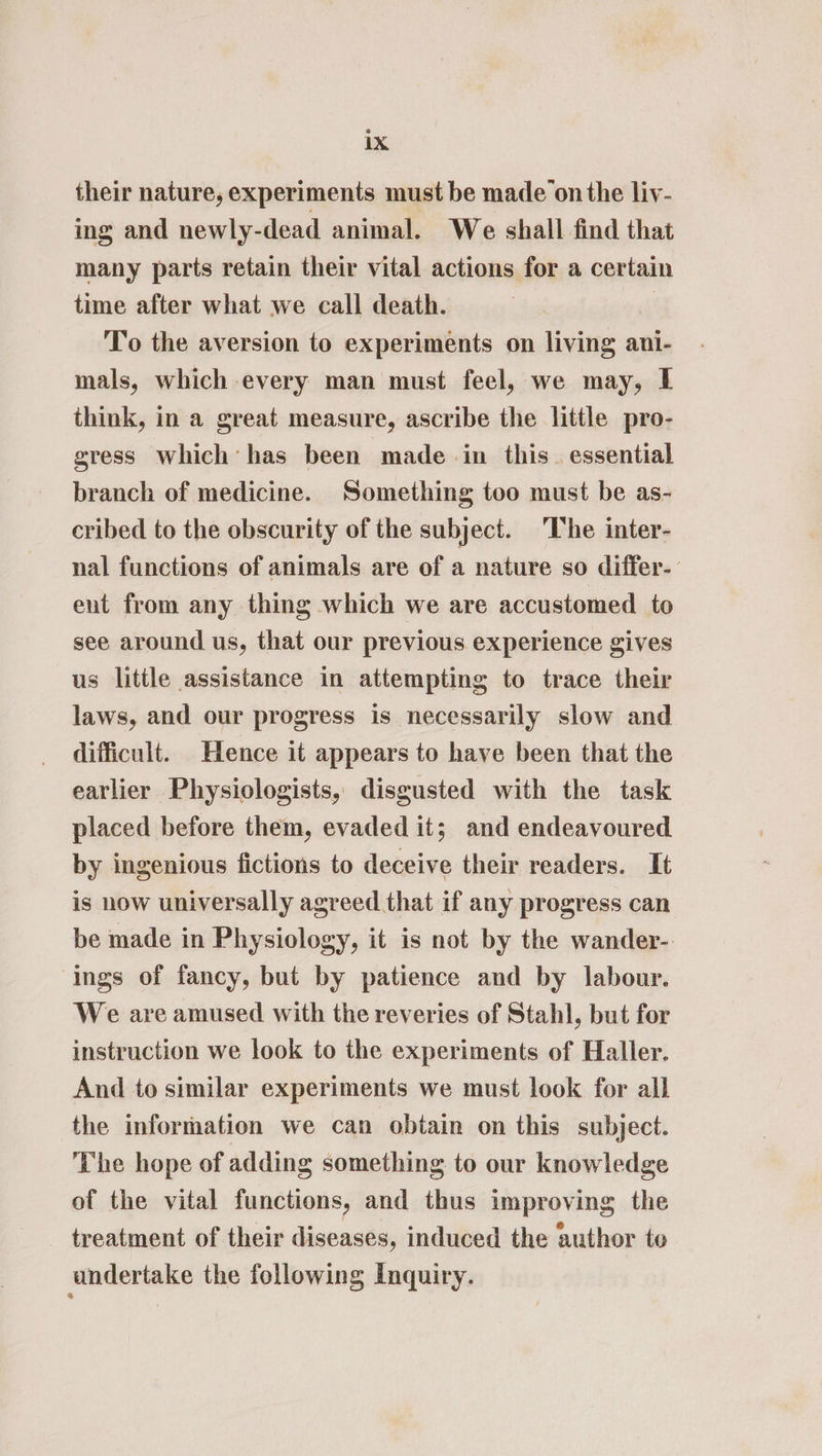 their nature, experiments must be made on the liv- ing and newly-dead animal. We shall find that many parts retain their vital actions for a certain time after what we call death. | To the aversion to experiments on living ani- mals, which every man must feel, we may, I think, in a great measure, ascribe the little pro- gress which’ has been made in this. essential branch of medicine. Something too must be as- cribed to the obscurity of the subject. ‘The inter- nal functions of animals are of a nature so differ- ent from any thing which we are accustomed to see around us, that our previous experience gives us little assistance in attempting to trace their laws, and our progress is necessarily slow and difficult. Hence it appears to have been that the earlier Physiologists, disgusted with the task placed before them, evaded it; and endeavoured by ingenious fictions to deceive their readers. It is how universally agreed that if any progress can be made in Physiology, it is not by the wander- ings of fancy, but by patience and by labour. We are amused with the reveries of Stahl, but for instruction we look to the experiments of Haller. And to similar experiments we must look for all the information we can obtain on this subject. The hope of adding something to our knowledge of the vital functions, and thus improving the treatment of their diseases, induced the author to undertake the following Inquiry.