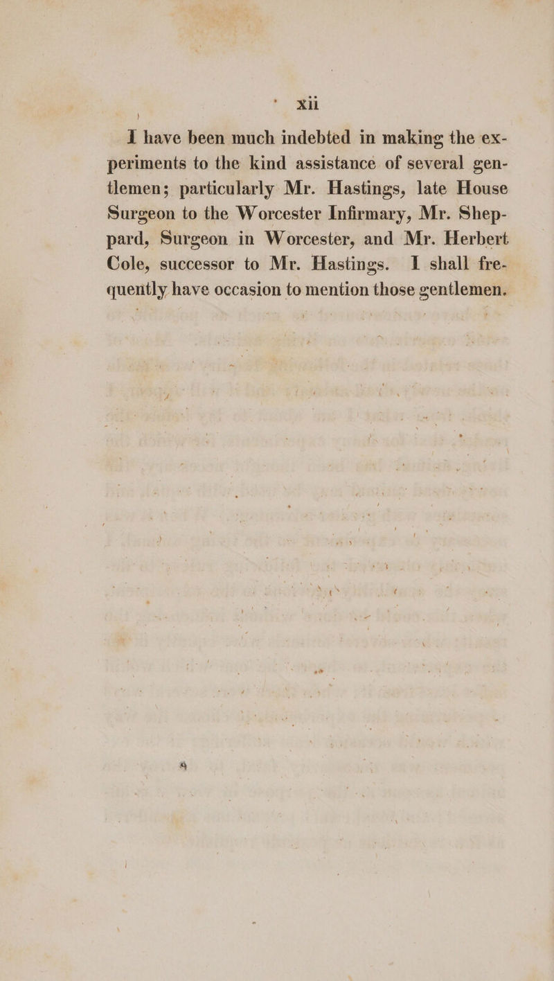 I have been much indebted in making the ex- periments to the kind assistance of several gen- tlemen; particularly Mr. Hastings, late House Surgeon to the Worcester Infirmary, Mr. Shep- pard, Surgeon in Worcester, and Mr. Herbert Cole, successor to Mr. Hastings. I shall fre- quently have occasion to mention those gentlemen.
