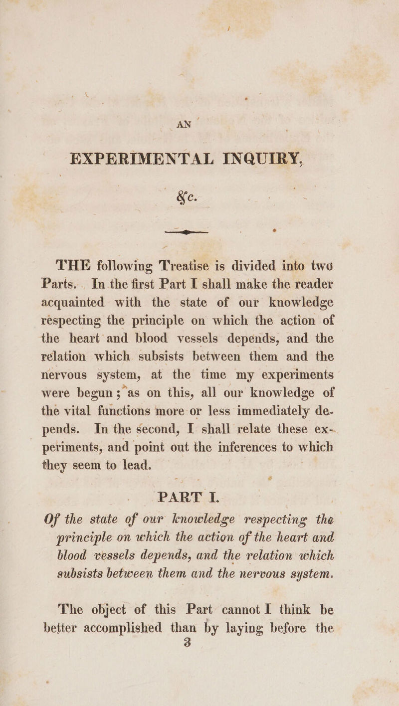 . ANS EXPERIMENTAL INQUIRY, | «&e. THE following Treatise is divided into two Parts. . In the first Part I shall make the reader acquainted with the state of our knowledge respecting the principle on which the action of the heart and blood vessels depends, and the relation which. subsists between them and the nervous ogo at the time my experiments were begun; as on this, all our knowledge of the vital functions more or less immediately de- pends. In the second, I shall relate these ex- - periments, and point out the inferences to which they seem to lead. ‘PART I. Of the state of our knowledge respecting the principle on which the action of the heart and blood vessels depends, and the relation which subsists between them and the nervous system. The object of this Part cannot I think be better accomplished than by laying before the é