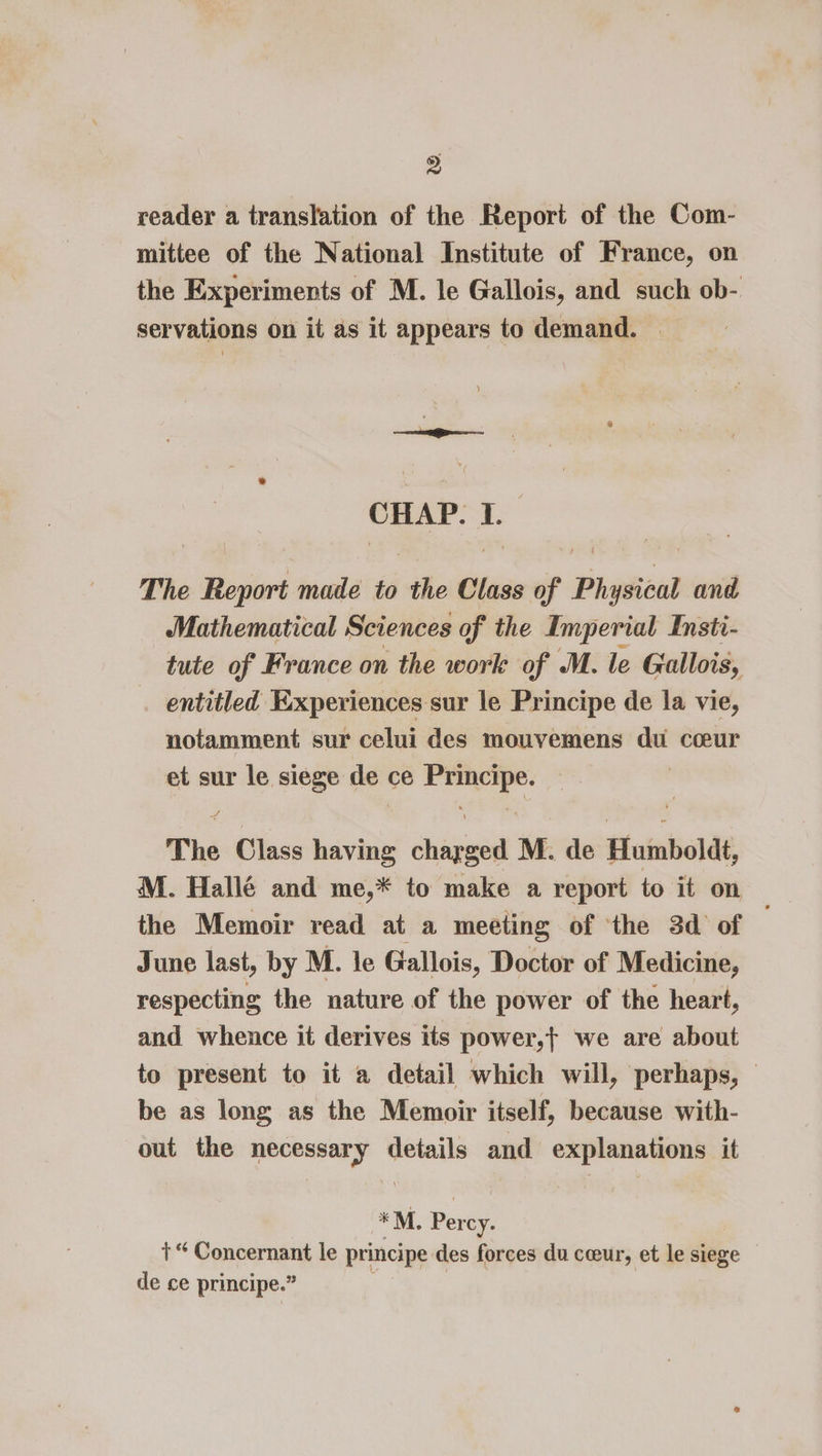 reader a translation of the Report of the Com- mittee of the National Institute of France, on the Experiments of M. le Gallois, and such ob- servations on it as it appears to demand. | CHAP. I. The Report made to the Class of Physical and Mathematical Sciences of the Imperial Insti- tute of France on the work of M. le Gallois, entitled Experiences sur le Principe de la vie, notamment sur celui des mouvemens du coeur et sur le siege de ce Principe. The Class having charged M. de Humboldt, M. Hallé and me,* to make a report to it on the Memoir read at a meeting of ‘the 3d of ; June last, by M. le Gallois, Doctor of Medicine, respecting the nature of the power of the heart, and whence it derives its power,t we are about to present to it a detail which will, perhaps, © be as long as the Memoir itself, because with- out the necessary details and explanations it *M. Percy. +“ Concernant le principe des forces du cceur, et le siege de ce principe.”