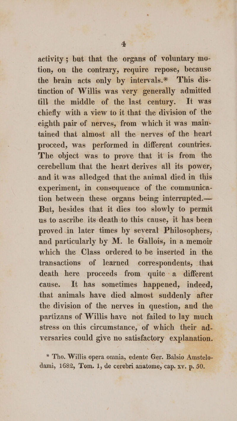 activity ; but. that the organs of voluntary mo- tion, on the contrary, require repose, because the brain acts only by intervals.* This dis- tinction of Willis was very generally admitted till the middle of the last century. It was chiefly with a view to it that the division of the eighth pair of nerves, from which it was main- tained that almost all the nerves of the heart proceed, was performed in different countries. The object was to prove that it is from the cerebellum that the heart derives all its power, and it was alledged that the animal died in this experiment, in consequence of the communica- tion between these organs being interrupted.— But, besides that it dies too slowly to permit us to ascribe its-death:to this cause, it has been proved .in later times by several Philosophers, . and particularly by M. le Gallois, in a memoir which the Class ordered to be inserted in the transactions of learned correspondents, that death here proceeds from quite a different cause. It has sometimes happened, indeed, that animals have died almost suddenly after the division of the nerves in question, and the partizans of Willis have not failed to lay much stress on this circumstance, of which their ad- versaries could give no satisfactory explanation. * Tho. Willis opera omnia, edente Ger. Balsio Amstelo- dami, 1682, Tom. 1, de cerebri anatome, cap. xv. p. 50.