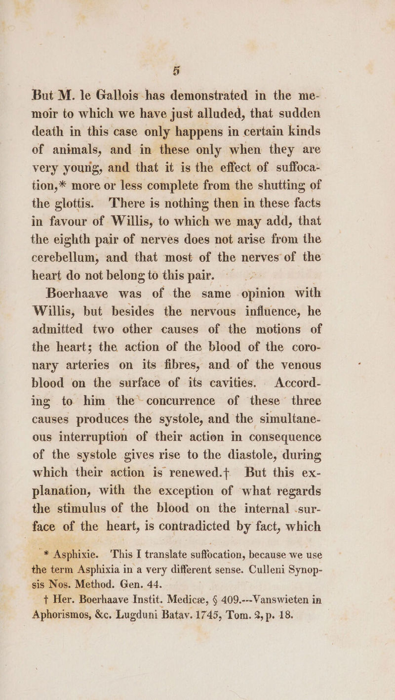 But M. le Gallois-has demonstrated in the me-. moir to which we have just alluded, that sudden death in this case only happens in certain kinds of animals, and in these only when they are very young, and that it is the effect of suffoca- tion,* more or less complete from the shutting of the glottis. There is nothing then in these facts in favour of Willis, to which we may add, that the eighth pair of nerves does not arise from the cerebellum, and that most of the nerves of the heart do not belong to this pair. : , Boerhaave was of the same opinion with Willis, but besides the nervous influence, he admitted two other causes of the motions of the heart; the action of the blood of the coro- nary arteries on its fibres, and of the venous blood on the surface of its cavities. Accord- ing to him the~concurrence of these three causes produces the systole, and the simultane- ous interruption of their action in consequence of the systole gives rise to the diastole, during which their action is renewed.{ But this ex- planation, with the exception of what regards the stimulus of the blood on the internal -sur- face of the heart, is contradicted by fact, which '* Asphixie. This I translate suffocation, because we use the term Asphixia in a very different sense. Culleni Synop- sis Nos. Method. Gen. 44. + Her. Boerhaave Instit. Medicee, § 409.---Vanswieten in Aphorismos, &amp;c. Lugduni Batav. 1745, Tom. 2, p. 18.