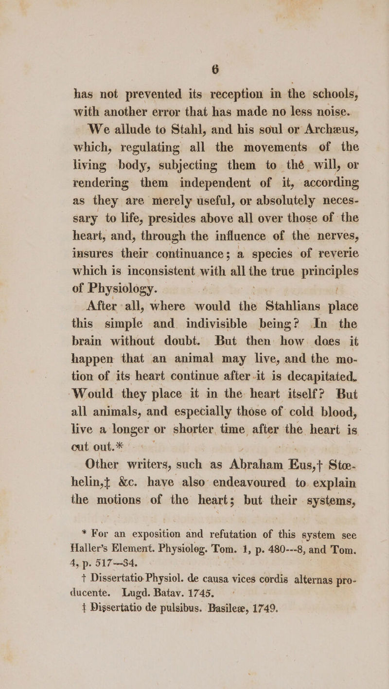 has not prevented its reception in the schools, with another error that has made no less noise. We allude to Stahl, and his soul or Archeus, which, regulating all the movements of the living body, subjecting them to thé will, or rendering them independent of it, accor ding as they are merely useful, or absolutely neces- sary to life, presides above all over those of the heart, and, through the influence of the nerves, insures their continuance ; a species of reverie which is inconsistent. with all the true principles of Physiology. | ii After all, where would the Stahlians place this simple and. indivisible being? In the brain without doubt. But then how does it happen that an animal may live, and the mo- tion of its heart continue after it is decapitated, Would they place it in the heart itself? But all animals, and especially those of cold blood, live a longer or shorter, time after the heart is cut out.* | Other writers, such as Thiele’ 1 Eus,i Sides helin,t &amp;c. have also endeavoured to. explain the motions of the heart; but their . systems, * For an exposition and refutation of this system see Haller’s Element. Physioleg. Tom. 1, p. 480---8, and Tom. 4, p. 517-34, t Dissertatio Physiol. de causa vices cordis alternas pro- ducente. Lugd. Batav. 1745. t Dissertatio de pulsibus. Basilese, 1749.