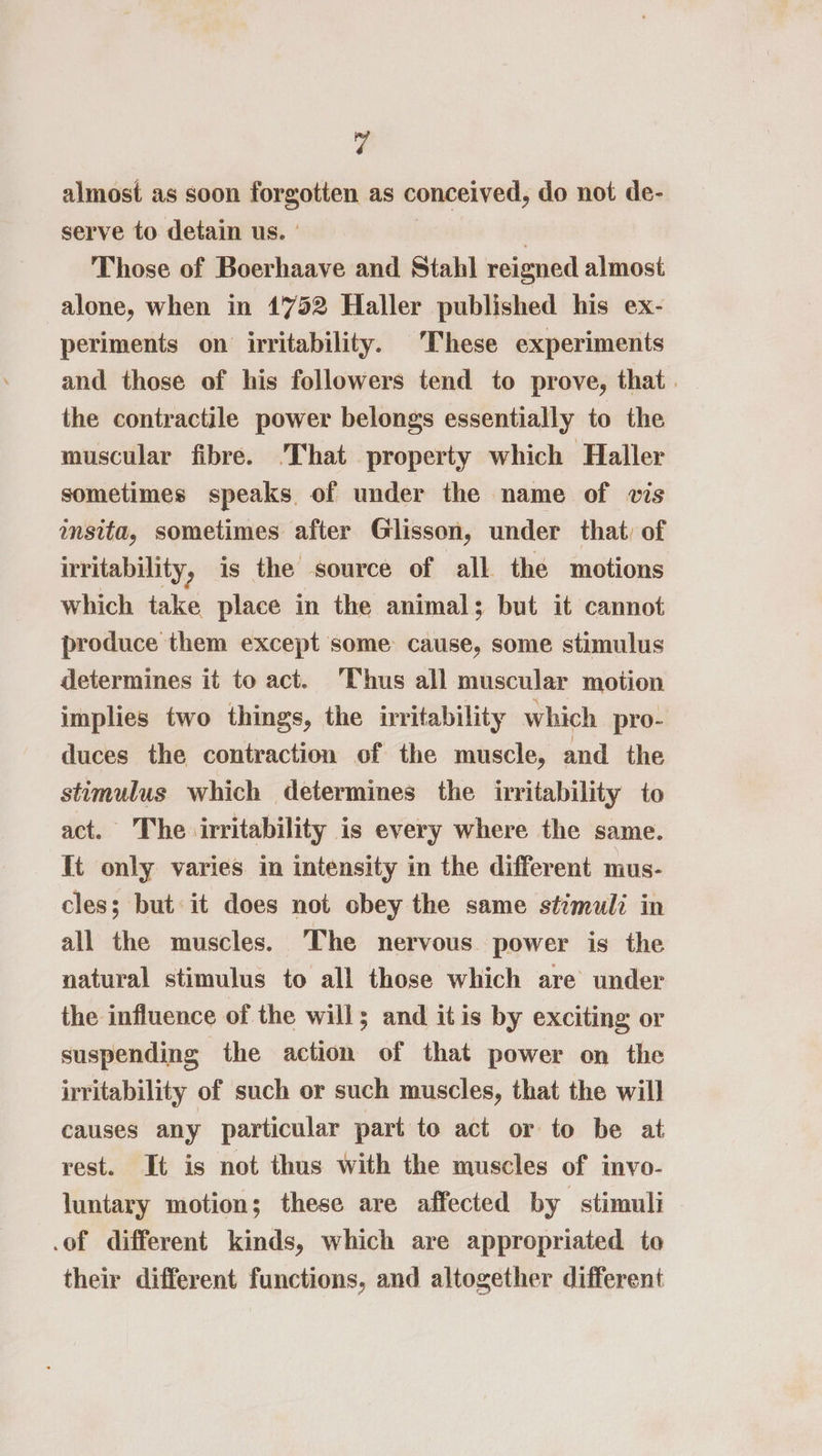 almost as soon forgotten as conceived, do not de- serve to detain us. - | Those of Boerhaave and Stahl reigned almost alone, when in 1752 Haller published his ex- periments on irritability. These experiments and those of his followers tend to prove, that . the contractile power belongs essentially to the muscular fibre. 'That property which Haller sometimes speaks of under the name of vis msita, sometimes after Glisson, under that, of irritability, is the source of all the motions which take place in the animal; but it cannot produce them except some cause, some stimulus determines it to act. Thus all muscular motion implies two things, the irritability which pro- duces the contraction of the muscle, and the stimulus which determines the irritability to act. The irritability is every where the same. It only varies in intensity in the different mus- cles; but it does not obey the same stimuli in all the muscles. The nervous power is the natural stimulus to all those which are under the influence of the will; and itis by exciting or suspending the action of that power on the irritability of such or such muscles, that the will causes any particular part to act or to be at rest. It is not thus with the muscles of invo- luntary motion; these are affected by stimuli .of different kinds, which are appropriated to their different functions, and altogether different