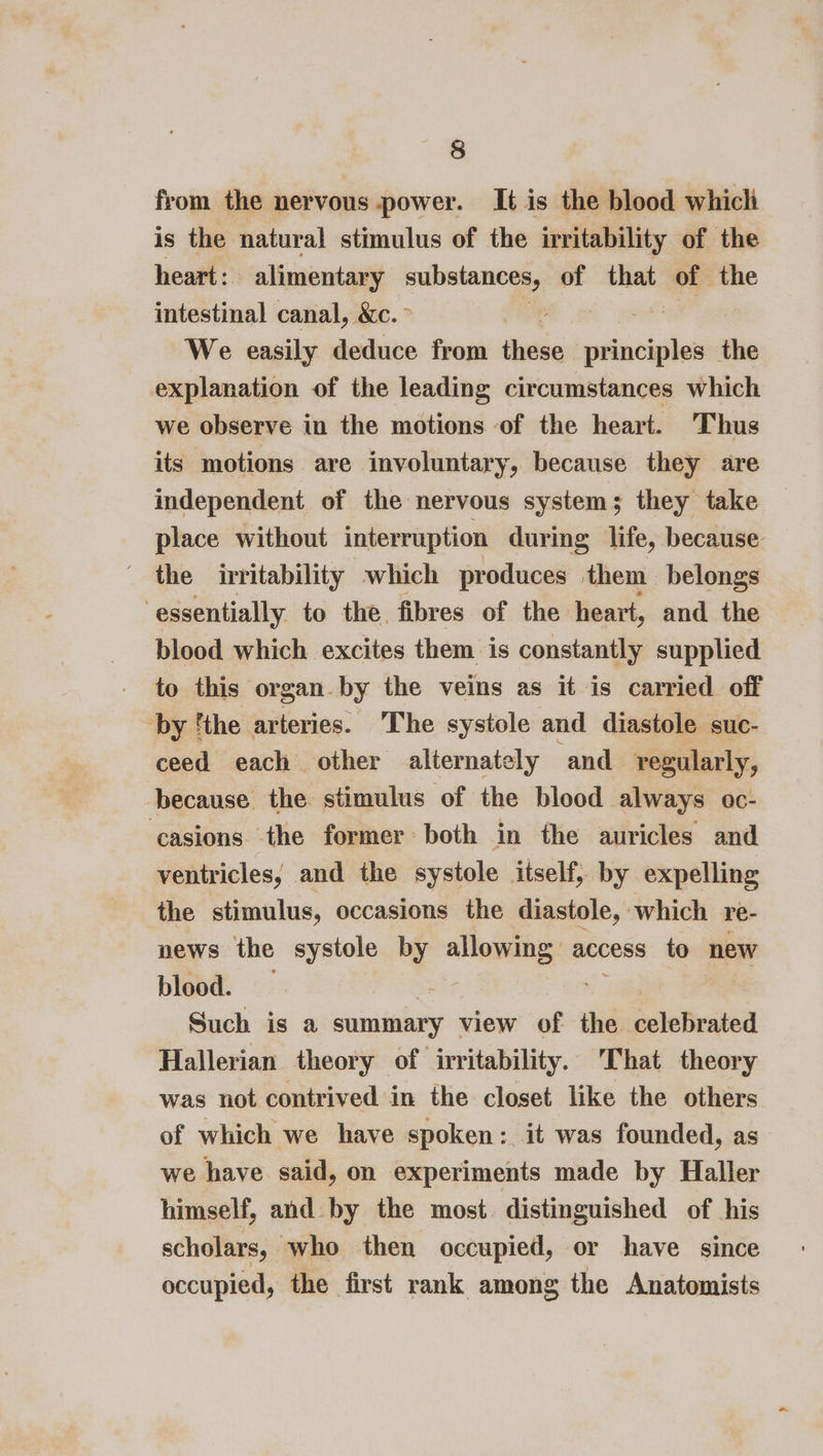 from the nervous power. It is the blood which is the natural stimulus of the irritability of the heart: alimentary substances, of aun: of the intestinal canal, &amp;c. We easily deduce from tied sditiaiee the explanation of the leading circumstances which we observe in the motions of the heart. ‘Thus its motions are involuntary, because they are independent of the nervous system; they take place without interruption during life, because the irritability which produces them belongs ‘essentially to the. fibres of the heart, and the blood which excites them is constantly supplied to this organ by the veins as it is carried off by ‘the arteries. The systole and diastole suc- ceed each other alternately and regularly, because the stimulus of the blood always oc- ‘casions the former both in the auricles and ventricles, and the systole itself, by expelling the stimulus, occasions the diastole, which re- news the systole 5 allowing access to new blood. Such is a summary view of the seleteated Hallerian theory of irritability. That theory was not contrived in the closet like the others of which we have spoken: it was founded, as we have said, on experiments made by Haller himself, and by the most. distinguished of his scholars, who then occupied, or have since occupied, the first rank among the Anatomists