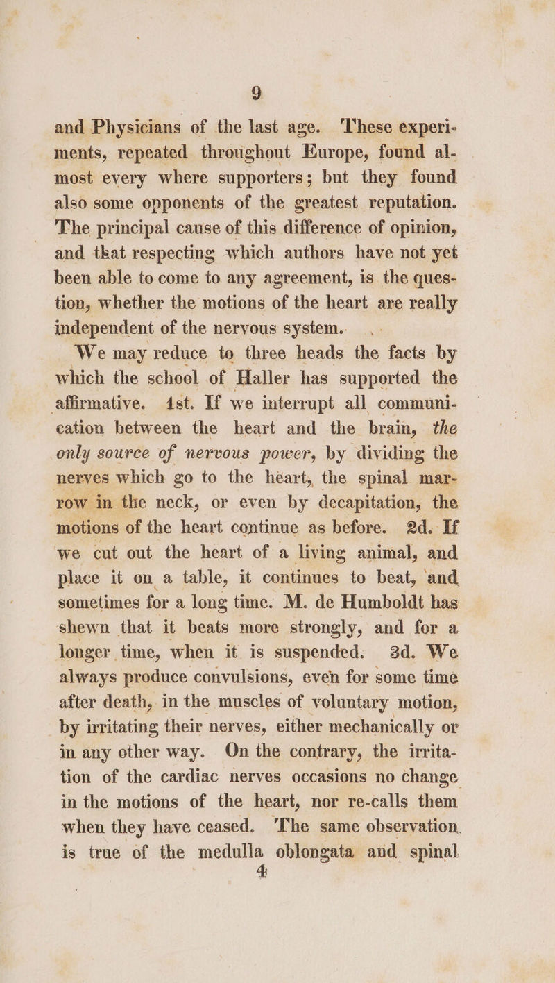 9: and Physicians of the last age. These experi- ments, repeated throughout Europe, found al- most every where supporters; but they found also some opponents of the greatest reputation. The principal cause of this difference of opinion, and tkat respecting which authors have not yet been able to come to any agreement, is the ques- tion, whether the motions of the heart are really independent of the nervous system.. We may reduce to three heads the facts by which the school of Haller has supported the affirmative. st. If we interrupt all communi- cation between the heart and the. brain, the only source of nervous power, by dividing the nerves which go to the heart, the spinal mar- row in the neck, or even by decapitation, the ‘motions of the heart continue as before. 2d. If ‘we cut out the heart of a living animal, and place it on a table, it continues to beat, and sometimes for a long time. M. de Humboldt has shewn that it beats more strongly, and for a longer time, when it is suspended. 3d. We always produce convulsions, even for some time after death, in the muscles of voluntary motion, _by irritating their nerves, either mechanically or in any other way. On the contrary, the irrita- tion of the cardiac nerves occasions no change in the motions of the heart, nor re-calls them when they have ceased. ‘The same observation. is true of the — oblongata and spinal