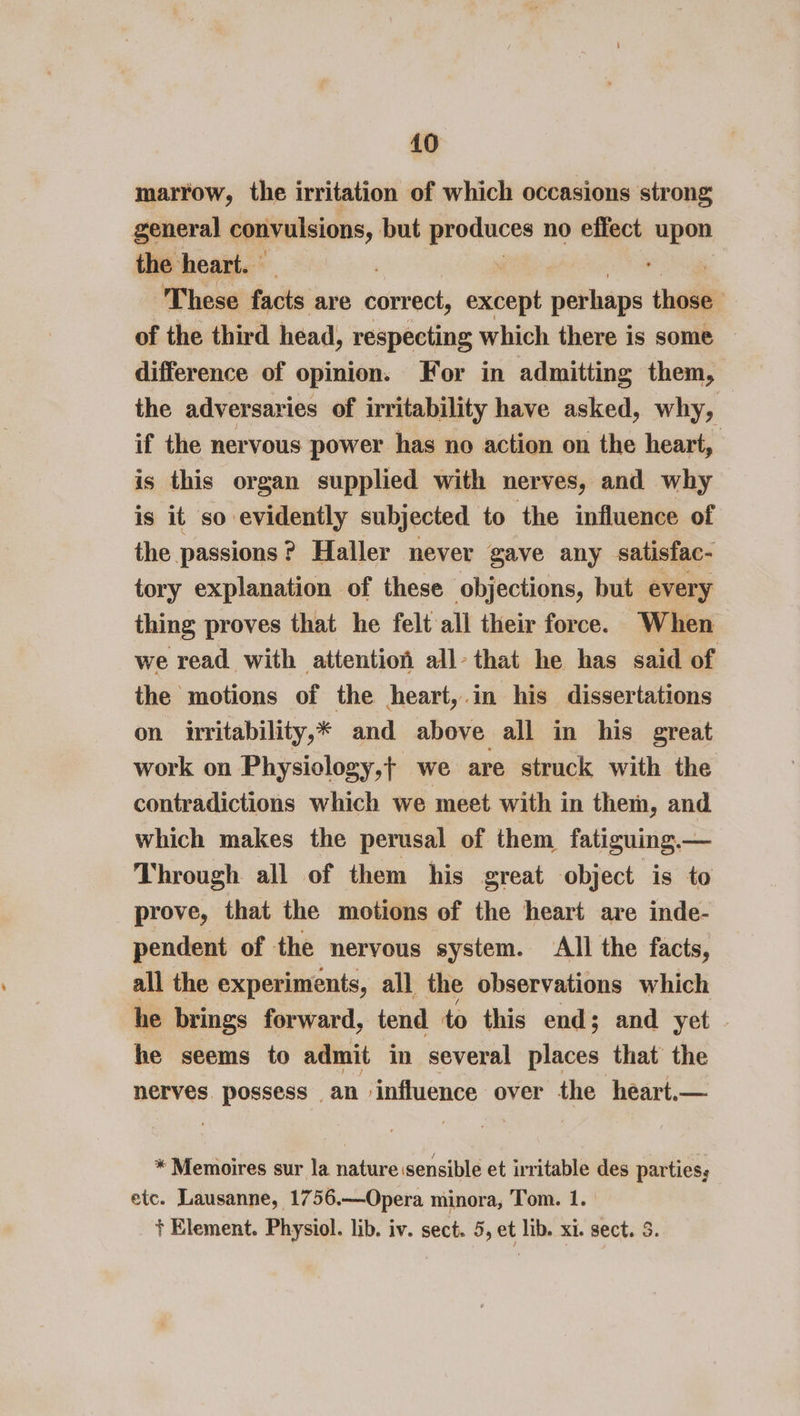 marrow, the irritation of which occasions strong general convulsions, but produces no effect aie the heart. | , These facts are correct, extiogt perhaps thi of the third head, respecting which there is some difference of opinion. For in admitting them, the adversaries of irritability have asked, why, if the nervous power has no action on the heart, is this organ supplied with nerves, and why is it so evidently subjected to the influence of the passions? Haller never gave any satisfac- tory explanation of these objections, but every thing proves that he felt all their force. When we read with attention all- that he has said of the motions of the heart,.in his dissertations on irritability,* and above all in his great work on Physiology,t we are struck with the contradictions which we meet with in them, and which makes the perusal of them fatiguing.— Through all of them his great object is to prove, that the motions of the heart are inde- pendent of the nervous system. All the facts, all the experiments, all the observations which he brings forward, tend to this end; and yet he seems to admit in several places that the nerves. ee an » influence over the heart.— * Memoires sur la nature sensible et irritable des parties, etc. Lausanne, 1756.—Opera minora, Tom. 1. + Element. Physiol. lib. iv. sect. 5, et lib. xi. sect. 5.