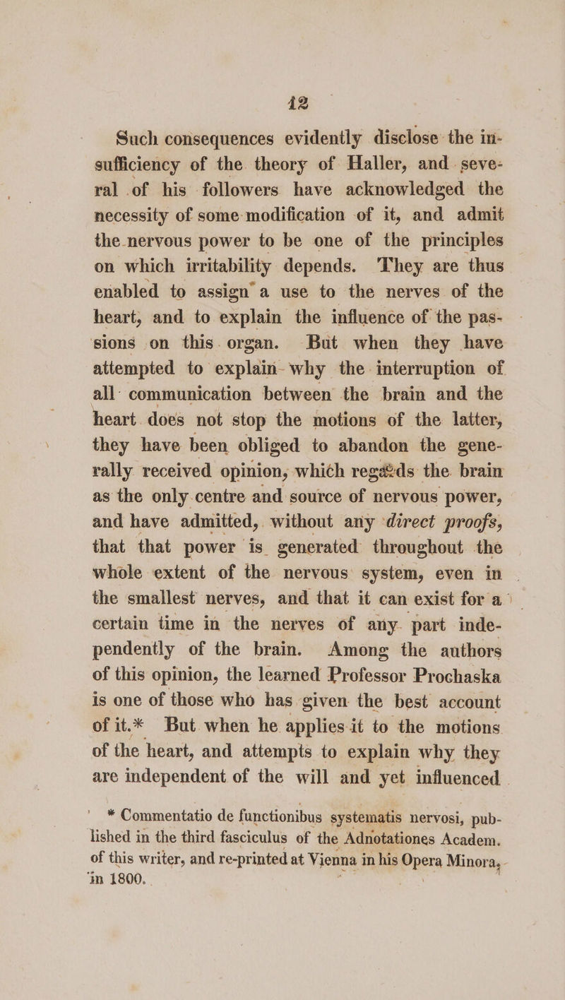 Such consequences evidently disclose the in- sufficiency of the theory of Haller, and. seve- ral of his followers have acknowledged the necessity of some modification of it, and admit the nervous power to be one of the principles on which irritability depends. They are thus enabled to assign’ a use to the nerves of the heart, and to explain the influence of the pas- sions on this. organ. But when they have all’ communication between the brain and the heart. does not stop the motions of the latter, they have been obliged to abandon the gene- rally received opinion, which reg@ds the. brain as the only centre and source of nervous power, and have admitted, without any direct proofs, that that power is. generated throughout the certain time in the nerves of any. part inde- pendently of the brain. Among the authors of this opinion, the learned Professor Prochaska is one of those who has given the best account of it.* But when he applies it to the motions of the heart, and attempts to explain why they | * Commentatio de functionibus systematis nervosi, pub- lished in the third fasciculus of the Adnotationes Academ. ‘m 1800.