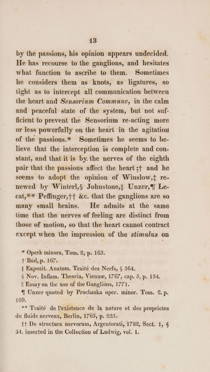 by the passions, his opinion appears undecided. He has recourse to the ganglions, and hesitates what function to ascribe to them. Sometimes he considers them as knots, as ligatures, so tight as to intercept all communication between the heart and Sensorium Commune, in the calm and peaceful state of the system, but not suf-. ficient fo prevent the Sensorium re- acting more or less powerfully on the heart in the agitatiou of the passions.* Sometimes he seems to be- lieve that the interception is complete and con- stant, and that-it is by. the nerves of the eighth pair that the passions ‘affect the heart ;+ and he seems to adopt the opinion: of Winslow,{ re- newed by Winterl,§ Johnstone,||. Unzer,4] Le- cat,** Peffinger,t{ &amp;c. that the ganglions are so many small brains. He admits at the ‘same time that the nerves of feeling. are distinct from those of motion, so that the-heart cannot contract — when the impression of the: stimulus on - Opera 1 minora, Tom. si Ly 165. t Ibid, p. 167. } Exposit. Anatom. Traité das Nerfs, § 364. § Noy. Inflam. Theoria, Vienne, 1767, cap. 5, p. 154. | Essay on the use of the Ganglions, 1771. 4 Unzer quoted by Prochaska ae minor. Tom. 2. p. 169. ** Traité de existence de ie: nature et des proprietes du fluide nerveux, Berlin, 1765, p- 225. tt De structura nervorum, Argentorati, 1782, Sect. 1, § 34. inserted in the Collection of Ludwig, vol. 1.