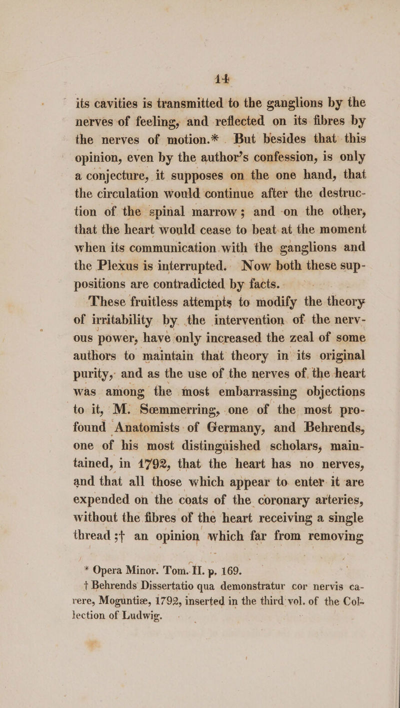 its cavities is transmitted to the ganglions by the nerves of feeling, and reflected on its fibres by the nerves of motion.* . But besides that this opinion, even by the author’s confession, is only a conjecture, it supposes on the one hand, that the circulation would continue after the destruc- tion of the spinal marrow; and -on the other, that the heart would cease to beat: at the moment when its communication with the ganglions and the Plexus is interrupted. Now both these sup- positions are contradicted by facts. These fruitless attempts to modify the theory of irritability by. the intervention. of the nerv- ous power, have only increased the zeal of some authors to maintain that theory in its original purity, and as the use of the nerves of, the heart was among the most embarrassing objections to it, ‘M. Semmerring, one of the most pro- found Anatomists of Germany, and Behrends, one of his most distinguished scholars, main- tained, in 1792, that the heart has no nerves, and that all those which appear to. enter it are expended on the coats of the coronary arteries, without the fibres of the heart receiving a single thread st an opinion which far from removing * Opera Minor. Tom. II. p- 169. + Behrends Dissertatio qua demonstratur cor nervis ¢a- rere, Moguntie, 1792, inserted in the third vol. of the Col- tection of Ludwig.