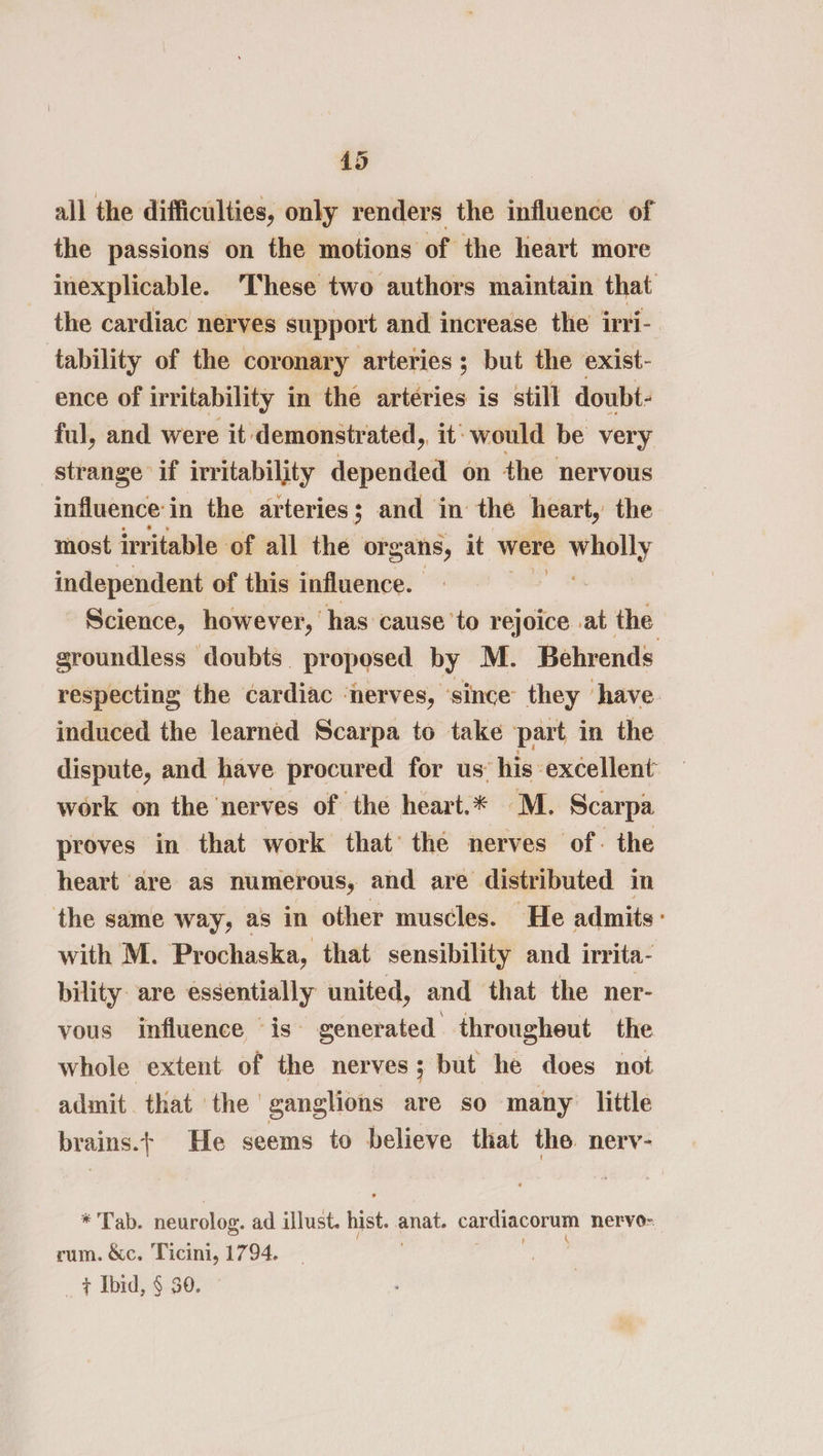 all the difficulties, only renders the influence of the passions on the motions of the heart more inexplicable. These two authors maintain that the cardiac nerves support and increase the irri- tability of the coronary arteries; but the exist- ence of irritability in the arteries is still doubt- ful, and were it demonstrated, it’ would be very strange if irritability depended on the nervous influence: j in the arteries; and in the heart, the most irritable of all the organs, it were oo independent of this influence. , Science, however, has cause’to rejoice at the groundless doubts proposed by M. Behrends respecting the cardiac ‘nerves, ‘since they ‘have induced the learned Scarpa to take part in the dispute, and have procured for us’ his excellent work on the ‘nerves of the heart.* M. Scarpa proves in that work that’ the nerves of. the heart are as numerous, and are distributed in the same way, as in other muscles. He admits: with M. Prochaska, that sensibility and irrita- bility are essentially united, and that the ner- vous influence is” cuenta througheut the whole extent of the nerves; but he does not admit that the ganglions are so many little brains.+ He seems to believe that the. nerv- * Tab. neurolog. ad illust. hist. anat. saeetcore nervo- rum. &amp;c. Ticini, 1794.