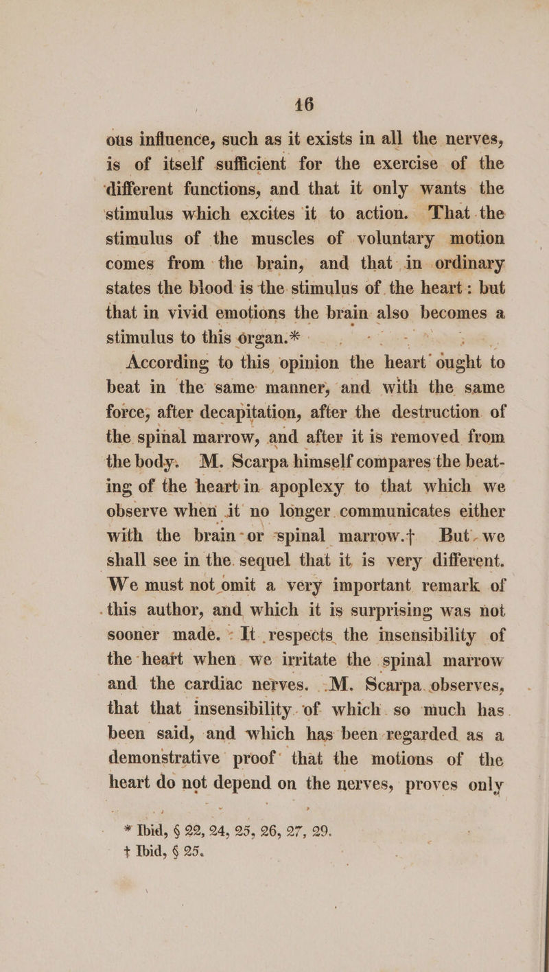 ous influence, such as it exists in all the nerves, is of itself sufficient for the exercise of the different functions, and that it only wants the stimulus which excites it to action. That the stimulus of the muscles of voluntary motion comes from the brain, and that in ordinary states the blood is the stimulus of the heart: but that in vivid emotions the brain also heomnns a stimulus to this i len an According to this opinion the heart’ “gnughi to beat in the same manner, ‘and with the same force, after decapitation, after the destruction. of the spinal marrow, and after it is removed from the body. M. Scarpa himself compares the beat- ing of the heart in apoplexy to that which we observe when .it no longer communicates either with the brain - or ‘spinal marrow.t But-we ‘shall see in the. sequel that it, is very different. We must not omit a very important remark of . this author, and which it is surprising was not sooner made. ~ It respects the insensibility of the heait when. we irritate the spinal marrow and the cardiac nerves. .M. Scarpa. observes, that that insensibility. of which. so much has. been said, and which has been regarded as a demonstrative proof’ that the motions of the heart do not cnn on the nerves, proves only * Ibid, § 22, 24, 25, 26, 27, 29.