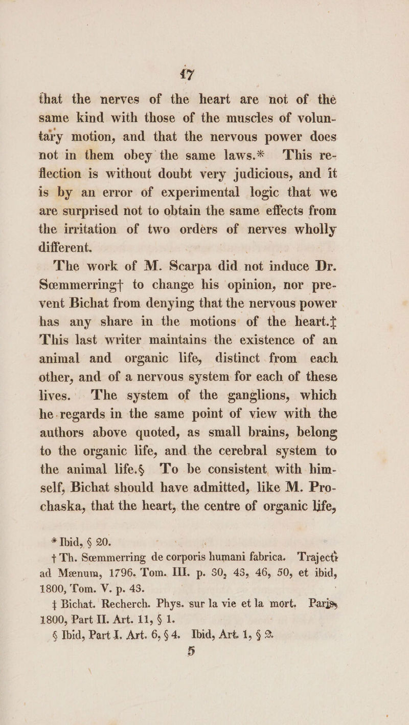 {7 that the nerves of the heart are not of the same kind with those of the muscles of volun- tary motion, and that the nervous power does not in them obey the same laws.* This re- flection is without doubt very judicious, and it is by an error of experimental logic that we are surprised not to obtain the same effects from the irritation of two orders of nerves wholly different. The work of M. Séanpa did hie snl Dr. Scmmerringt to change his opinion, nor pre- vent Bichat from denying that the nervous power has any share in the motions of the heart.} This last writer maintains the existence of an animal and organic life, distinct from each. other, and of a nervous system for each of these lives. The system of the ganglions, which he regards in the same point of view with the authors above quoted, as small brains, belong to the organic life, and. the cerebral system to the animal life.6 ‘To be consistent, with him- self, Bichat should have admitted, like M. Pro- chaska, that the heart, the centre of organic life, * Ibid, § 20. + Th. Scemmerring de corporis aaa fabrica. Trajecty ad Meenum, 1796. Tom. Ill. p. 30, 43, 46, 50, et mh 1800, Tom. V. p. 43. + Bichat. Recherch. Phys. sur la vie et la se Pars 1800, Part II. Art. 11, § 1. § Ibid, Part J. Art. 6,§4. Ibid, Art 1, § 2.