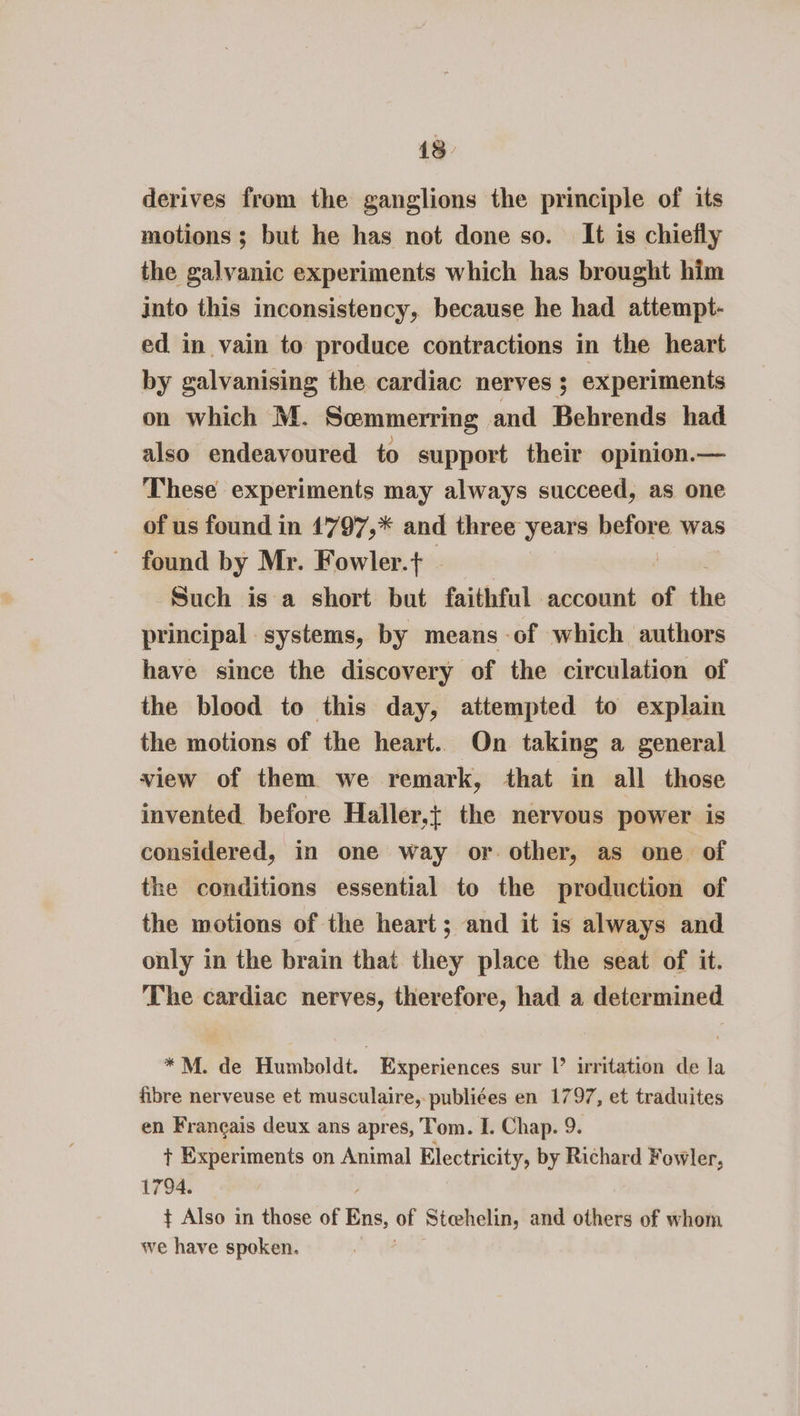 13 derives from the ganglions the principle of its motions ; but he has not done so. It is chiefly the galvanic experiments which has brought him into this inconsistency, because he had attempt- ed in vain to produce contractions in the heart by galvanising the cardiac nerves ; experiments on which M. Scemmerring and Behrends had also endeavoured to support their opinion.— These experiments may always succeed, as one of us found in 1797,* and three years before was found by Mr. Fowler.t Such is a short but faithful account of the principal . anes by means of which authors have since the discovery of the circulation of the blood to this day, attempted to explain the motions of the heart. On taking a general view of them we remark, that in all those invented before Haller,{ the nervous power is considered, in one way or. other, as one of the conditions essential to the production of the motions of the heart; and it is always and only in the brain that they place the seat of it. The cardiac nerves, therefore, had a determined *M. de Humboldt. Experiences sur Il’ writation de la fibre nerveuse et musculaire,-publiées en 1797, et traduites en Francais deux ans apres, Tom. I. Chap. 9. + Experiments on Animal Electricity, by Richard Fowler, 1794. ¢ Also in those of Bris: of Steehelin, and others of whom we have spoken.