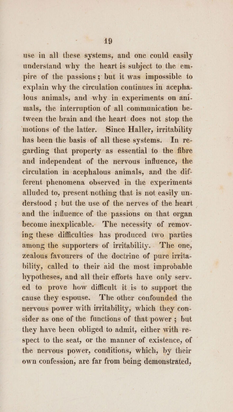 use in all these systems, and one could easily understand why the heart is subject to the em- pire of the passions; but it was impossible to explain why the circulation continues in acepha- lous animals, and why in experiments on ani- mals, the interruption of all communication be- tween the brain and the heart does not stop the motions of the latter. Since Haller, irritability has been the basis of all these systems. In re- garding that property as essential to the fibre and independent of the nervous influence, the circulation in acephalous animals, and the dif- ferent phenomena observed in the experiments alluded to, present nothing that is not easily un- derstood ; but the use of the nerves of the heart — and the influence of the passions on that organ become inexplicable. The necessity of remov- ing these difficulties has produced two parties among the supporters’ of irritability. The one, zealous favourers of the doctrine of pure irrita- bility, called to their aid the most improbable hypotheses, and ‘ail their efforts have only serv- ed to prove how difficult it is to support the cause they espouse. The other confounded the nervous power with irritability, which they con- sider as one of the functions of that power ; but they have been obliged to admit, either with re- spect to the seat, or the manner of existence, of the nervous power, conditions, which, by their own confession, are far from being demonstrated,