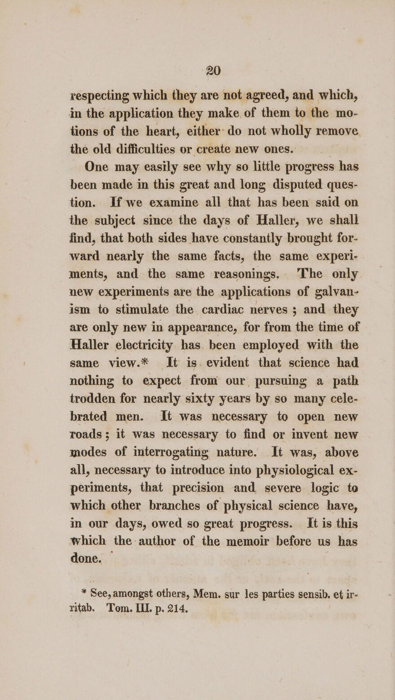 respecting which they are not agreed, and which, in the application they make of them to the mo- tions of the heart, either: do not wholly remove the old difficulties or create new ones. | One may easily see why so little progress has been made in this great and long disputed ques- tion. If we examine all that has been said on the subject since the days of Haller, we shall find, that both sides have constantly brought for- ward nearly the same facts, the same experi- ments, and the same reasonings. ‘The only new experiments are the applications of galvan- ism to stimulate the cardiac nerves ; and they are only new in appearance, for from the time of Haller electricity has. been employed with the same view.* It is. evident that science had nothing to expect from our pursuing a path trodden for nearly sixty years by so many cele- brated men. It was necessary to open new roads; it was necessary to find or invent new modes of interrogating nature. It was, above all, necessary to introduce into physiological ex- periments, that precision and severe logic to which other branches of physical science have, in our days, owed so great progress. It is this which the author of the memoir before us has done. — | * See, amongst others, Mem. sur les parties sensib. et ir- ritab. Tom. III. p. 214.
