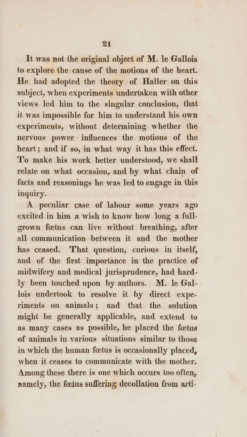 24 It was not the original object of M. le Gallois to explore the cause of the motions of the heart. He had adopted the theory of Haller on this subject, when experiments undertaken with other views led him to the singular conclusion, that it was impossible for him to understand his own experiments, without determining whether the nervous power influences the motions of the heart; and if so, in what way it has this effect. To make his work better understood, we shall relate on what occasion, and by what chain of facts and reasonings he was led to engage in this inquiry. Pb sphigil A peculiar case of labour some years ago excited in him a wish to know how long a full- grown foetus can live without breathing, after all communication between it and the mother has ceased. That question, curious in itself, and of the first importance in the practice of midwifery and medical jurisprudence, had hard- ly been touched upon by authors. M. le Gal-. lois undertook to resolve it by direct expe- riments on animals; and that the solution might be generally applicable, and extend to as many cases as possible, he placed the fetus of animals in various situations similar to those in which the human foetus is occasionally placed, when it ceases to communicate with the mother. Among these there is one which occurs too often, namely, the foetus suffering decollation from arti-