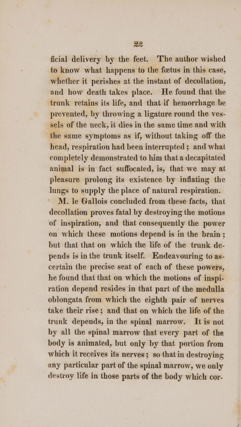 ficial delivery by the feet. The author wished to know what happens to the foetus in this case, whether it perishes at the instant of decollation, and how death takes place. He found that the trunk retains its life, and that-if hemorrhage be prevented, by throwing a ligature round the ves- sels of the neck, it dies in the same time and with the same symptoms as if, without taking off the head, respiration had been interrupted ;_ and what completely demonstrated to him that a decapitated animal is in fact suffocated, is, that.we may at pleasure prolong its existence by inflating the lungs to supply the place of natural respiration. M. le Gallois concluded from these facts, that decollation proves fatal by destroying the motions of inspiration, and that consequently the power on which these motions depend is in the brain ; but that that on which the life of the trunk de- pends is in the trunk itself. Endeavouring to as- certain the precise seat of each of these powers, he found that that on which the motions of inspi- ration depend resides in that part of the medulla oblongata from which the eighth pair of nerves take their rise; and that on which the life of the trunk depends, in the spinal marrow. It is not by all the spinal marrow that every part of the body is animated, but only by that portion from. which it receives its nerves; so that in destroying any particular part of the spinal marrow, we only destroy life in those parts of the body which cor-