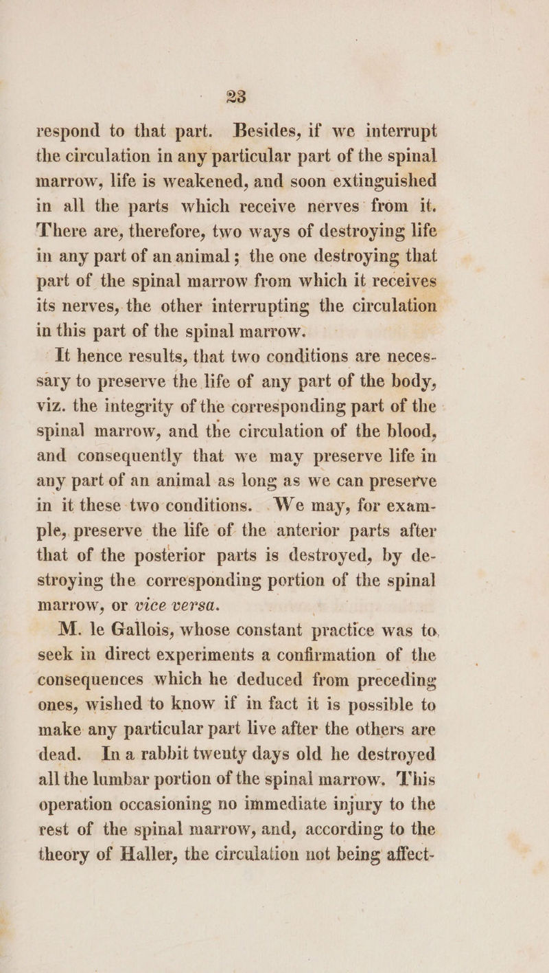 28 respond to that part. Besides, if we interrupt the circulation in any particular part of the spinal marrow, life is weakened, and soon extinguished in all the parts which receive nerves from it. There are, therefore, two ways of destroying life in any part of an animal; the one destroying that part of the spinal marrow from which it receives its nerves, the other interrupting the circulation in this part of the spinal marrow. It hence results, that twe conditions are neces- sary to preserve the life of any part of the body, viz. the integrity of the corresponding part of the spinal marrow, and the circulation of the blood, and consequently that we may preserve life in any part of an animal as long as we can preserve in it these two conditions. .We may, for exam- ple, preserve the life of the anterior parts after that of the posterior parts is destroyed, by de- stroying the corresponding _— of the spinal marrow, or vice versa. M. le Gallois, whose constant pr actice was fe seek in direct experiments a confirmation of the consequences which he deduced from preceding ones, wished to know if in fact it is possible to make any particular part live after the others are dead. Ina rabbit twenty days old he destroyed all the lumbar portion of the spinal marrow. This operation occasioning no immediate injury to the rest of the spinal marrow, and, according to the theory of Haller, the circulation not being affect-