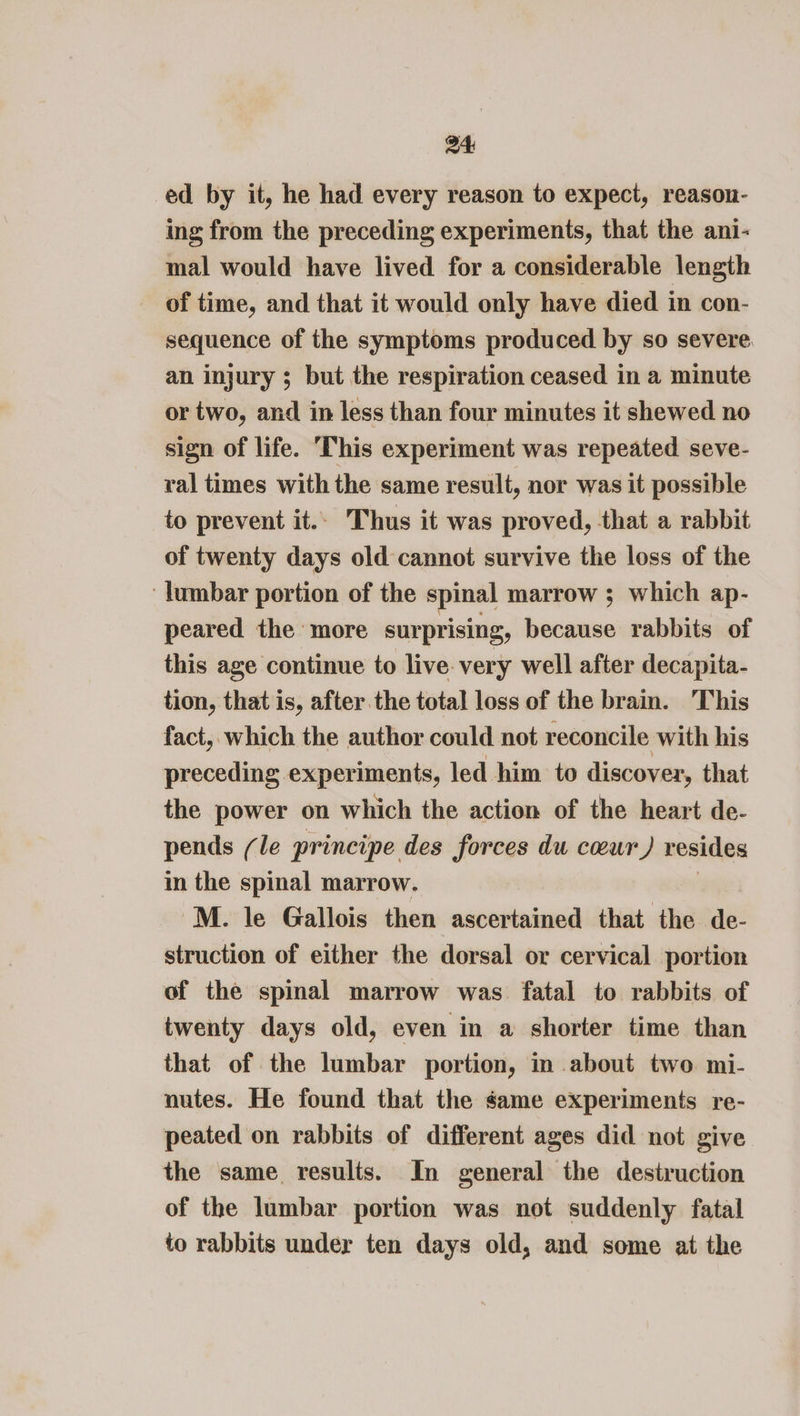 ed by it, he had every reason to expect, reason- ing from the preceding experiments, that the ani- mal would have lived for a considerable length of time, and that it would only have died in con- sequence of the symptoms produced by so severe. an injury ; but the respiration ceased in a minute or two, and in less than four minutes it shewed no sign of life. ‘This experiment was repeated seve- ral times with the same result, nor was it possible to prevent it.. Thus it was proved, that a rabbit of twenty days old cannot survive the loss of the ‘lumbar portion of the spinal marrow ; which ap- peared the more surprising, because rabbits of this age continue to live. very well after decapita- tion, that is, after the total loss of the brain. This fact, which the author could not reconcile with his preceding experiments, led him to discover, that the power on which the action of the heart de- pends (le principe des forces du cour) resides in the spinal marrow. M. le Gallois then ascertained that the de- struction of either the dorsal or cervical portion of the spinal marrow was fatal to rabbits of twenty days old, even in a shorter time than that of the lumbar portion, in about two mi- nutes. He found that the same experiments re- peated on rabbits of different ages did not give the same results. In general the destruction of the lumbar portion was not suddenly fatal to rabbits under ten days old, and some at the