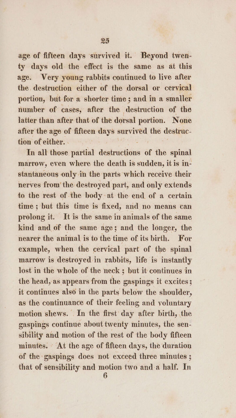 age of fifteen days survived it. Beyond twen- ty days old the effect is the same as at this age. Very young rabbits continued to live after the destruction either of the dorsal or cervical portion, but for a shorter time ; and in a smaller number of cases, after the destruction of the latter than after that of the dorsal portion. None after the age of fifteen ete seit iathn the deaimey- tion of either. - In all those partial aaicinibts of the rahe marrow, even where the death is sudden, it is in- stantaneous only in the parts which receive their nerves from’ the destroyed part, and only extends to the rest of the body at the end of a certain time ; but this time is fixed, and no means can prolong it. It is the same in animals of the same kind and of the same age; and the longer, the nearer the animal is to the time of its birth. For example, when the cervical part of the spinal marrow is destroyed in rabbits, life is instantly lost in the whole of the neck ; but it continues in the head, as appears from the gaspings it excites s it continues also in the parts below the shoulder, as the continuance of their feeling and voluntary motion shews. . In the first day after birth, the gaspings continue about twenty minutes, the sen- sibility and motion of the rest of the body fifteen minutes. - At the age of fifteen days, the duration of the gaspings does not exceed three minutes ; that of sensibility and — two anda half. In