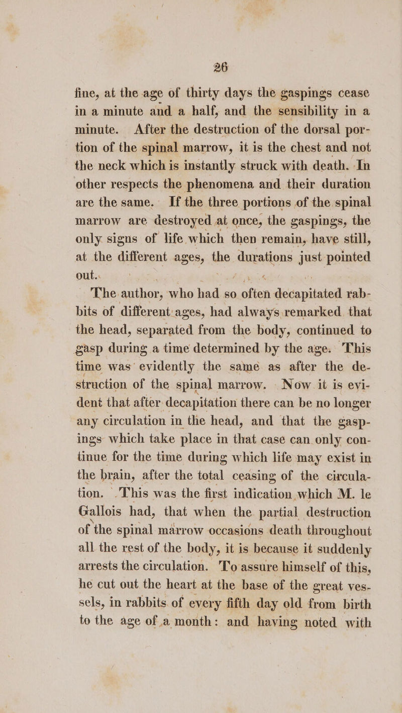 fine, at the age of thirty days the gaspings cease in a minute and a half, and the sensibility in a minute. After the destruction of the dorsal por- tion of the spinal marrow, it is the chest and not the neck which is instantly struck with death. In other respects the phenomena and their duration are the same. If the three portions of the spinal marrow are destroyed at once, the gaspings, the only signs of life. which then remain, have still, at the different ages, the durations just pointed Oils The berien who baoiais so one desapiiniad rab- bits of different: ages, had always remarked. that the head, separated from the body, continued to gasp during a time determined by the age. This time was evidently the same as after the de- struction of the spinal marrow. _ Now it is evi- dent that after decapitation there can be no longer any circulation in the head, and that the gasp- ings which take place in that case can only con- tinue for the time during which life may exist in the brain, after the total ceasing of the circula- tion. This was the fir st indication which M. le Gallois had, that when the partial destruction of the spinal marrow occasions death throughout all the rest of the body, it is because it suddenly arrests the circulation. To assure himself of this, he cut out the heart at the base of the great ves- sels, i in rabbits. of every fifth day old from birth to the age ofa month: and having noted with