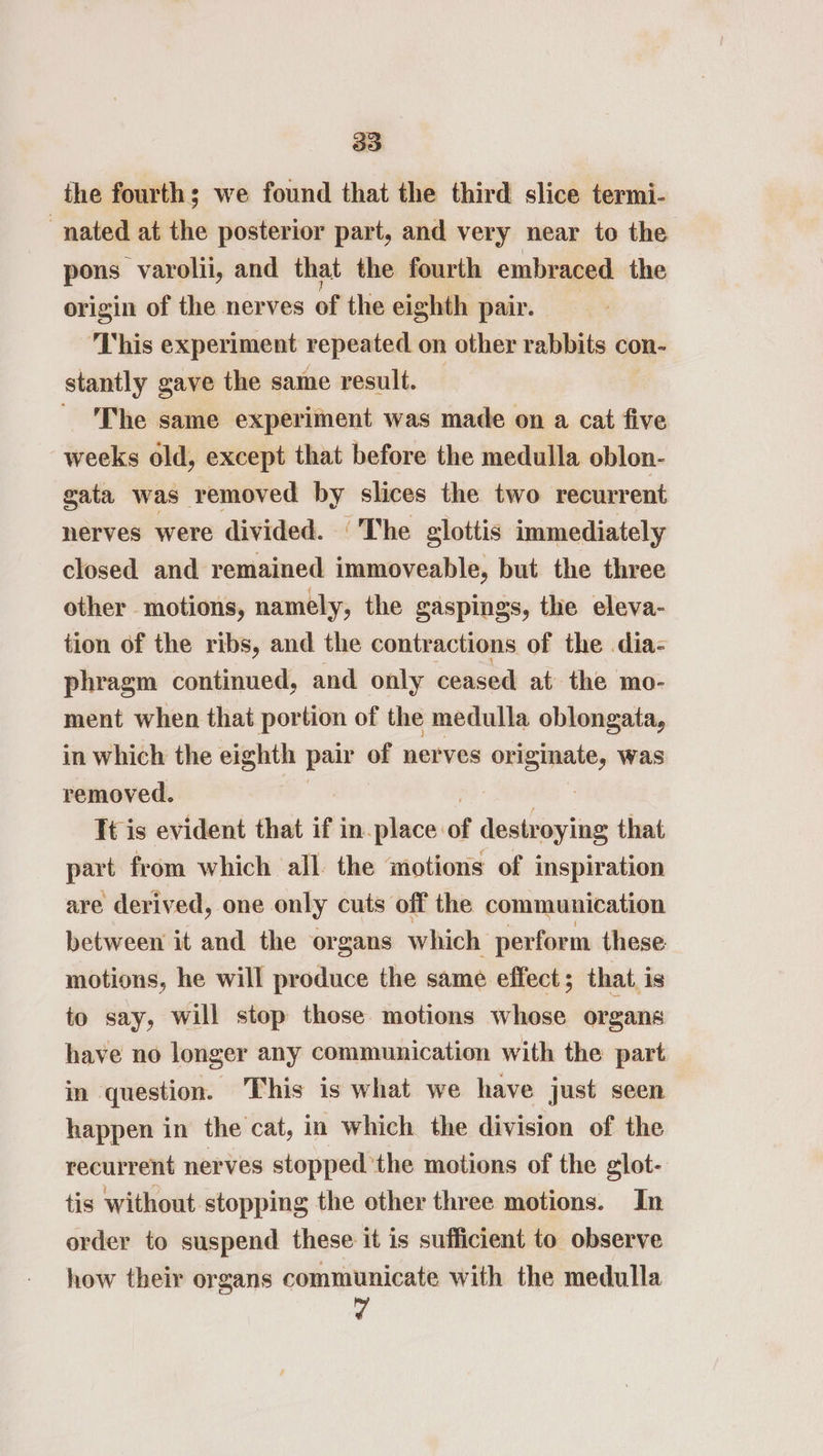 the fourth; we found that the third slice termi- nated at the posterior part, and very near to the pons varolii, and that the fourth embraced the origin of the nerves of the eighth pair. ‘This experiment repeated on other rabbits con- stantly gave the same result. — ' The same experiment was made on a cat five weeks old, except that before the medulla oblon- gata was removed by slices the two recurr ent nerves were divided. ‘The glottis immediately closed and remained immoveable, but the three other motions, namely, the gaspings, the eleva- tion of the ribs, and the contractions of the dia- phragm continued, and only ceased at the mo- ment when that portion of the medulla oblongata, in which the eighth pair - nerves “er was removed. Tt is evident that if in-place: of destroying that part from which all the motions of inspiration are derived, one only cuts off the communication between it and the organs which perform these motions, he will produce the same effect; that is to say, will stop those motions whose organs have no longer any communication with the part in question. This is what we have just seen happen in the cat, in which the division of the recurrent nerves stopped the motions of the glot- tis without stopping the other three motions. In order to suspend these it is sufficient to observe how their organs communicate with the medulla 7