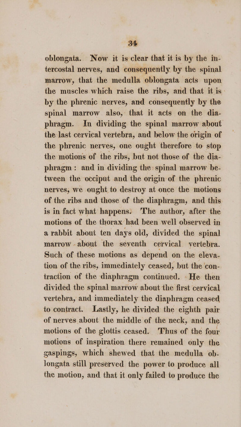 oblongata. Now it is clear that it is by the im- iercostal nerves, and consequently by the spinal marrow, that the medulla oblongata acts upon the muscles which raise the ribs, and that it is: by the phrenic nerves, and consequently by the spinal marrow also, that it acts on the dia- phragm. In dividing the spinal marrow about the last cervical vertebra, and below the origin of the phrenic nerves, one ought therefore to stop the motions of the ribs, but not those of the dia- phragm: and in dividing the: spinal marrow be- tween the occiput and the origin of the phrenic nerves, we ought to destroy at once the motions of the ribs and those of the diaphragm, and this is in fact what happens: ‘The author, after the motions of the thorax’ had been well obser ved in a rabbit about ten days old, divided the spinal marrow -about the seventh cervical vertebra. Such of these motions as depend. on the eleva- tion of the ribs, immediately ceased, but the ‘con- traction of the diaphragm continued. He then divided the spinal marrow about the first cervical vertebra, and immediately the diaphragm ceased to contract. Lastly, he divided the eighth pair of nerves about the middle of the neck, and the motions of the glottis ceased. Thus of the four motions of inspiration there remained only the gaspings, which shewed that the medulla ob- longata still preserved the power to produce all the motion, and that it only failed to produce the