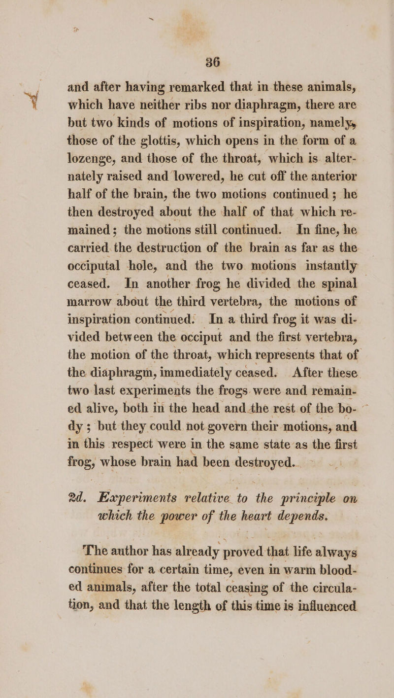 ah. and after having remarked that in these animals, which have neither ribs nor diaphragm, there are but two kinds of motions of inspiration, namely, those of the glottis, which opens in the form of a lozenge, and those of the throat, which is. alter- nately raised and lowered, he cut off the anterior half of the brain, the two motions continued ; he then destroyed about the half of that which re- mained; the motions still continued. In fine, he carried. the destruction of the brain as far as the occiputal hole, and the two motions instantly ceased. In another frog he divided the spinal — marrow about the third vertebra, the motions of inspiration continued: In a third frog it was di- vided between the occiput and the first vertebra, the motion of the throat, which represents that of the diaphragm, immediately ceased. After these two last exper iments the frogs. were and remain- ed alive, both in the head andthe rest of the bo- &gt; dy ; but they could not govern their motions, and in this respect were in the same state as the first frog, whose brain had been destroyed. teed ad. Experiments relative to the principle on which the power of the heart depends. The author has already proved that life always continues for a certain time, even in warm blood- ed animals, after the total ceasing of the circula- tion, and that the length of this time is influenced