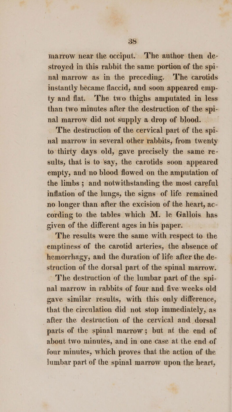 marrow near the occiput. The author then de- stroyed in this rabbit the same portion of the spi- nal marrow as in the preceding. 'The carotids instantly became flaccid, and soon appeared emp- ty and flat. The two thighs amputated in less than two minutes after the destruction of the spi- nal marrow did not supply a drop of blood. The destruction of the cervical part of the spi- nal marrow in several other rabbits, from twenty to ‘thirty days old, gave precisely the same re- sults, that is to say, the carotids soon appeared empty, and no blood flowed on the amputation of the limbs ; and notwithstanding the most careful inflation of the lungs, the signs: of life remained no longer than after the excision of the heart, ac- cording to the tables which M. le Gallois. has given of the different ages in his paper. The results were the same with respect to. the emptiness of the carotid arteries, the absence of hemorrhagy, and the duration of life after the de- struction of the dorsal part, of the spinal marrow. ’ The destruction of the lumbar part of the spi- nal marrow in rabbits of four and five weeks old gave similar results, with this only difference, that the circulation did not stop immediately, as after the destruction of the cervical and dorsal parts of the spinal marrow; but at the end of about two minutes, and in one case at the end of four minutes, which proves that the action of the fumbar part of the spinal marrow upon the heart,